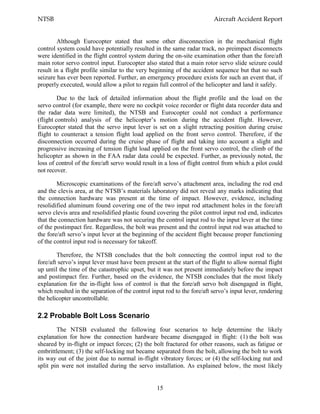NTSB Aircraft Accident Report
15
Although Eurocopter stated that some other disconnection in the mechanical flight
control system could have potentially resulted in the same radar track, no preimpact disconnects
were identified in the flight control system during the on-site examination other than the fore/aft
main rotor servo control input. Eurocopter also stated that a main rotor servo slide seizure could
result in a flight profile similar to the very beginning of the accident sequence but that no such
seizure has ever been reported. Further, an emergency procedure exists for such an event that, if
properly executed, would allow a pilot to regain full control of the helicopter and land it safely.
Due to the lack of detailed information about the flight profile and the load on the
servo control (for example, there were no cockpit voice recorder or flight data recorder data and
the radar data were limited), the NTSB and Eurocopter could not conduct a performance
(flight controls) analysis of the helicopter’s motion during the accident flight. However,
Eurocopter stated that the servo input lever is set on a slight retracting position during cruise
flight to counteract a tension flight load applied on the front servo control. Therefore, if the
disconnection occurred during the cruise phase of flight and taking into account a slight and
progressive increasing of tension flight load applied on the front servo control, the climb of the
helicopter as shown in the FAA radar data could be expected. Further, as previously noted, the
loss of control of the fore/aft servo would result in a loss of flight control from which a pilot could
not recover.
Microscopic examinations of the fore/aft servo’s attachment area, including the rod end
and the clevis area, at the NTSB’s materials laboratory did not reveal any marks indicating that
the connection hardware was present at the time of impact. However, evidence, including
resolidified aluminum found covering one of the two input rod attachment holes in the fore/aft
servo clevis area and resolidified plastic found covering the pilot control input rod end, indicates
that the connection hardware was not securing the control input rod to the input lever at the time
of the postimpact fire. Regardless, the bolt was present and the control input rod was attached to
the fore/aft servo’s input lever at the beginning of the accident flight because proper functioning
of the control input rod is necessary for takeoff.
Therefore, the NTSB concludes that the bolt connecting the control input rod to the
fore/aft servo’s input lever must have been present at the start of the flight to allow normal flight
up until the time of the catastrophic upset, but it was not present immediately before the impact
and postimpact fire. Further, based on the evidence, the NTSB concludes that the most likely
explanation for the in-flight loss of control is that the fore/aft servo bolt disengaged in flight,
which resulted in the separation of the control input rod to the fore/aft servo’s input lever, rendering
the helicopter uncontrollable.
2.2 Probable Bolt Loss Scenario
The NTSB evaluated the following four scenarios to help determine the likely
explanation for how the connection hardware became disengaged in flight: (1) the bolt was
sheared by in-flight or impact forces; (2) the bolt fractured for other reasons, such as fatigue or
embrittlement; (3) the self-locking nut became separated from the bolt, allowing the bolt to work
its way out of the joint due to normal in-flight vibratory forces; or (4) the self-locking nut and
split pin were not installed during the servo installation. As explained below, the most likely
 