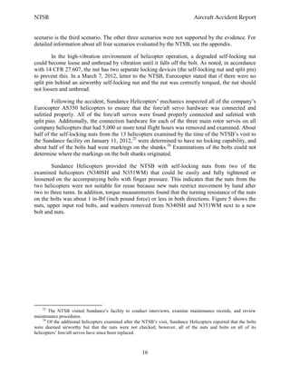 NTSB Aircraft Accident Report
16
scenario is the third scenario. The other three scenarios were not supported by the evidence. For
detailed information about all four scenarios evaluated by the NTSB, see the appendix.
In the high-vibration environment of helicopter operation, a degraded self-locking nut
could become loose and unthread by vibration until it falls off the bolt. As noted, in accordance
with 14 CFR 27.607, the nut has two separate locking devices (the self-locking nut and split pin)
to prevent this. In a March 7, 2012, letter to the NTSB, Eurocopter stated that if there were no
split pin behind an airworthy self-locking nut and the nut was correctly torqued, the nut should
not loosen and unthread.
Following the accident, Sundance Helicopters’ mechanics inspected all of the company’s
Eurocopter AS350 helicopters to ensure that the fore/aft servo hardware was connected and
safetied properly. All of the fore/aft servos were found properly connected and safetied with
split pins. Additionally, the connection hardware for each of the three main rotor servos on all
company helicopters that had 5,000 or more total flight hours was removed and examined. About
half of the self-locking nuts from the 13 helicopters examined by the time of the NTSB’s visit to
the Sundance facility on January 11, 2012,25
were determined to have no locking capability, and
about half of the bolts had wear markings on the shanks.26
Examinations of the bolts could not
determine where the markings on the bolt shanks originated.
Sundance Helicopters provided the NTSB with self-locking nuts from two of the
examined helicopters (N340SH and N351WM) that could be easily and fully tightened or
loosened on the accompanying bolts with finger pressure. This indicates that the nuts from the
two helicopters were not suitable for reuse because new nuts restrict movement by hand after
two to three turns. In addition, torque measurements found that the turning resistance of the nuts
on the bolts was about 1 in-lbf (inch pound force) or less in both directions. Figure 5 shows the
nuts, upper input rod bolts, and washers removed from N340SH and N351WM next to a new
bolt and nuts.
25
The NTSB visited Sundance’s facility to conduct interviews, examine maintenance records, and review
maintenance procedures.
26
Of the additional helicopters examined after the NTSB’s visit, Sundance Helicopters reported that the bolts
were deemed airworthy but that the nuts were not checked; however, all of the nuts and bolts on all of its
helicopters’ fore/aft servos have since been replaced.
 