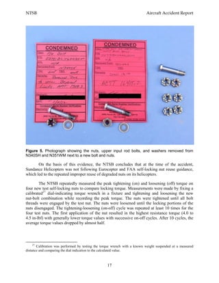 NTSB Aircraft Accident Report
17
Figure 5. Photograph showing the nuts, upper input rod bolts, and washers removed from
N340SH and N351WM next to a new bolt and nuts.
On the basis of this evidence, the NTSB concludes that at the time of the accident,
Sundance Helicopters was not following Eurocopter and FAA self-locking nut reuse guidance,
which led to the repeated improper reuse of degraded nuts on its helicopters.
The NTSB repeatedly measured the peak tightening (on) and loosening (off) torque on
four new test self-locking nuts to compare locking torque. Measurements were made by fixing a
calibrated27
dial-indicating torque wrench in a fixture and tightening and loosening the new
nut-bolt combination while recording the peak torque. The nuts were tightened until all bolt
threads were engaged by the test nut. The nuts were loosened until the locking portions of the
nuts disengaged. The tightening-loosening (on-off) cycle was repeated at least 10 times for the
four test nuts. The first application of the nut resulted in the highest resistance torque (4.0 to
4.5 in-lbf) with generally lower torque values with successive on-off cycles. After 10 cycles, the
average torque values dropped by almost half.
27
Calibration was performed by testing the torque wrench with a known weight suspended at a measured
distance and comparing the dial indication to the calculated value.
 