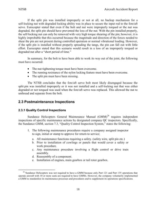 NTSB Aircraft Accident Report
18
If the split pin was installed improperly or not at all, no backup mechanism for a
self-locking nut with degraded locking ability was in place to secure the input rod to the fore/aft
servo. Eurocopter stated that even if the bolt and nut were improperly torqued or the nut was
degraded, the split pin should have prevented the loss of the nut. With the pin installed properly,
the self-locking nut can only be removed with very high torque shearing of the pin; however, it is
highly improbable that this occurred because the magnitude and direction of the forces needed to
shear the pin are not present during controlled operation or normal vibrational loading. However,
if the split pin is installed without properly spreading the tangs, the pin can fall out with little
effort. Eurocopter stated that this scenario would result in a loss of an improperly torqued or
degraded nut after a “short period of time.”
In summary, for the bolt to have been able to work its way out of the joint, the following
must have occurred:
The nut-tightening torque must have been overcome.
The running resistance of the nylon locking feature must have been overcome.
The split pin must have been missing.
The NTSB concludes that the fore/aft servo bolt most likely disengaged because the
split pin was installed improperly or it was not installed and a self-locking nut that was either
degraded or not torqued was used when the fore/aft servo was replaced. This allowed the nut to
unthread and separate from the bolt.
2.3 Postmaintenance Inspections
2.3.1 Quality Control Inspections
Sundance Helicopters General Maintenance Manual (GMM)28
requires independent
inspections of specific maintenance actions by designated company QC inspectors. Specifically,
the Sundance GMM, section 7.3, “Quality Control Inspection System,” states the following:
1. The following maintenance procedures require a company assigned inspector
to sign, initial or stamp to approve for return to service;
a. All maintenance functions requiring a safety. (safety wire, split pin etc.)
b. Prior to installation of cowlings or panels that would cover a safety or
work procedure.
c. Any maintenance procedure involving a flight control or drive train
assembly.
d. Reassembly of a component.
e. Installation of engines, main gearbox or tail rotor gearbox.
28
Sundance Helicopters was not required to have a GMM because only Part 121 and Part 135 operations that
operate aircraft with 10 or more seats are required to have GMMs. However, the company voluntarily implemented
a GMM to standardize its maintenance processes and procedures and to supplement its operations specifications.
 