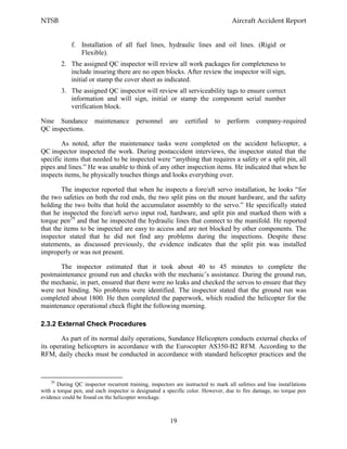 NTSB Aircraft Accident Report
19
f. Installation of all fuel lines, hydraulic lines and oil lines. (Rigid or
Flexible).
2. The assigned QC inspector will review all work packages for completeness to
include insuring there are no open blocks. After review the inspector will sign,
initial or stamp the cover sheet as indicated.
3. The assigned QC inspector will review all serviceability tags to ensure correct
information and will sign, initial or stamp the component serial number
verification block.
Nine Sundance maintenance personnel are certified to perform company-required
QC inspections.
As noted, after the maintenance tasks were completed on the accident helicopter, a
QC inspector inspected the work. During postaccident interviews, the inspector stated that the
specific items that needed to be inspected were “anything that requires a safety or a split pin, all
pipes and lines.” He was unable to think of any other inspection items. He indicated that when he
inspects items, he physically touches things and looks everything over.
The inspector reported that when he inspects a fore/aft servo installation, he looks “for
the two safeties on both the rod ends, the two split pins on the mount hardware, and the safety
holding the two bolts that hold the accumulator assembly to the servo.” He specifically stated
that he inspected the fore/aft servo input rod, hardware, and split pin and marked them with a
torque pen29
and that he inspected the hydraulic lines that connect to the manifold. He reported
that the items to be inspected are easy to access and are not blocked by other components. The
inspector stated that he did not find any problems during the inspections. Despite these
statements, as discussed previously, the evidence indicates that the split pin was installed
improperly or was not present.
The inspector estimated that it took about 40 to 45 minutes to complete the
postmaintenance ground run and checks with the mechanic’s assistance. During the ground run,
the mechanic, in part, ensured that there were no leaks and checked the servos to ensure that they
were not binding. No problems were identified. The inspector stated that the ground run was
completed about 1800. He then completed the paperwork, which readied the helicopter for the
maintenance operational check flight the following morning.
2.3.2 External Check Procedures
As part of its normal daily operations, Sundance Helicopters conducts external checks of
its operating helicopters in accordance with the Eurocopter AS350-B2 RFM. According to the
RFM, daily checks must be conducted in accordance with standard helicopter practices and the
29
During QC inspector recurrent training, inspectors are instructed to mark all safeties and line installations
with a torque pen, and each inspector is designated a specific color. However, due to fire damage, no torque pen
evidence could be found on the helicopter wreckage.
 