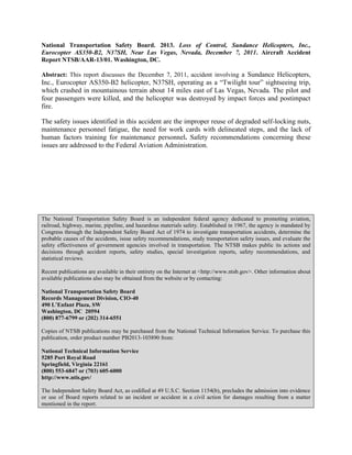 National Transportation Safety Board. 2013. Loss of Control, Sundance Helicopters, Inc.,
Eurocopter AS350-B2, N37SH, Near Las Vegas, Nevada, December 7, 2011. Aircraft Accident
Report NTSB/AAR-13/01. Washington, DC.
Abstract: This report discusses the December 7, 2011, accident involving a Sundance Helicopters,
Inc., Eurocopter AS350-B2 helicopter, N37SH, operating as a “Twilight tour” sightseeing trip,
which crashed in mountainous terrain about 14 miles east of Las Vegas, Nevada. The pilot and
four passengers were killed, and the helicopter was destroyed by impact forces and postimpact
fire.
The safety issues identified in this accident are the improper reuse of degraded self-locking nuts,
maintenance personnel fatigue, the need for work cards with delineated steps, and the lack of
human factors training for maintenance personnel. Safety recommendations concerning these
issues are addressed to the Federal Aviation Administration.
The National Transportation Safety Board is an independent federal agency dedicated to promoting aviation,
railroad, highway, marine, pipeline, and hazardous materials safety. Established in 1967, the agency is mandated by
Congress through the Independent Safety Board Act of 1974 to investigate transportation accidents, determine the
probable causes of the accidents, issue safety recommendations, study transportation safety issues, and evaluate the
safety effectiveness of government agencies involved in transportation. The NTSB makes public its actions and
decisions through accident reports, safety studies, special investigation reports, safety recommendations, and
statistical reviews.
Recent publications are available in their entirety on the Internet at <http://www.ntsb.gov>. Other information about
available publications also may be obtained from the website or by contacting:
National Transportation Safety Board
Records Management Division, CIO-40
490 L’Enfant Plaza, SW
Washington, DC 20594
(800) 877-6799 or (202) 314-6551
Copies of NTSB publications may be purchased from the National Technical Information Service. To purchase this
publication, order product number PB2013-103890 from:
National Technical Information Service
5285 Port Royal Road
Springfield, Virginia 22161
(800) 553-6847 or (703) 605-6000
http://www.ntis.gov/
The Independent Safety Board Act, as codified at 49 U.S.C. Section 1154(b), precludes the admission into evidence
or use of Board reports related to an incident or accident in a civil action for damages resulting from a matter
mentioned in the report.
 