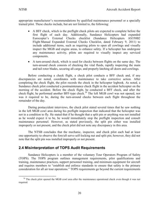 NTSB Aircraft Accident Report
20
appropriate manufacturer’s recommendations by qualified maintenance personnel or a specially
trained pilot. These checks include, but are not limited to, the following:
A BFF check, which is the preflight check pilots are expected to complete before the
first flight of each day. Additionally, Sundance Helicopters had expanded
Eurocopter’s External Checks checklist (Sundance Helicopters AS350B2
Flight Manual Expanded External Checks Checklist, dated February 9, 2011) to
include additional items, such as requiring pilots to open all cowlings and visually
inspect the MGB and engine areas, to enhance safety. If a helicopter has undergone
any maintenance activity, pilots are required to visually inspect any serviced
components.
A turn-around check, which is used for checks between flights on the same day. The
turn-around check consists of checking the vital fluids, rapidly inspecting the main
and tail rotor blades, securing all cargo, and properly latching all doors and cowlings.
Before conducting a check flight, a check pilot conducts a BFF check and, if any
discrepancies are noted, coordinates with maintenance to take corrective action. After
completing the check flight, the pilot records the check in the helicopter logbook. As noted, a
Sundance check pilot conducted a postmaintenance check flight in the accident helicopter on the
morning of the accident. Before the check flight, he conducted a BFF check, and after the
check flight, he performed another BFF-type check.30
The left MGB cowl was not opened, nor
was it required to be, during the turn-around checks between each flight throughout the
remainder of the day.
During postaccident interviews, the check pilot stated several times that he saw nothing
in the left MGB cowl area during his preflight inspection that indicated that the helicopter was
not in a condition to fly. He stated that if he thought that a split pin or anything was not installed
as he would expect it to be, he would immediately stop the preflight inspection and consult
maintenance personnel. However, as stated previously, the split pin either was installed
improperly or not present, and the check pilot did not note any discrepancy in this area.
The NTSB concludes that the mechanic, inspector, and check pilot each had at least
one opportunity to observe the fore/aft servo self-locking nut and split pin; however, they did not
note that the split pin was installed improperly or not present.
2.4 Misinterpretation of TOPS Audit Requirements
Sundance Helicopters is a member of the voluntary Tour Operators Program of Safety
(TOPS). The TOPS program outlines management requirements, pilot qualifications and
training, maintenance practices, support personnel training, and minimum equipment for aircraft
and requires members to “establish and enforce standards to ensure that safety is the primary
consideration for all air tour operations.” TOPS requirements go beyond the current requirements
30
The check pilot opened the MGB cowl area after the maintenance operational check even though it was not
required.
 