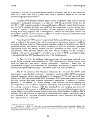NTSB Aircraft Accident Report
21
applicable to most air tour operations because nearly all helicopters used for air tour operations
have 10 or fewer seats, which exempts them from a substantial portion of the Part 135
maintenance program requirements.31
Under the TOPS program, members agree to annual independent safety audits, which are
conducted by independent evaluators who are paid by TOPS through members’ annual fees. In
July 2011, TOPS conducted an audit of Sundance Helicopters. The audit indicated that Sundance
met the TOPS standards, including one specifying that maintenance personnel should have
3 years of experience maintaining helicopters or have undergone helicopter manufacturer
training before being employed with a TOPS operator. However, the investigation revealed that
the mechanic and two additional mechanics employed at Sundance during the audit did not meet
the TOPS standard for experience or training.
According to the TOPS auditor who performed the Sundance Helicopters audit, when an
audit is performed, the operator makes all employee records and training histories available to
the auditor. He stated that about 25 percent of the records are audited. In initial interviews, TOPS
personnel indicated that auditors are trained to evaluate all pilot and maintenance personnel
employment records and training histories, not just a percentage of those records. In later
conversations, TOPS personnel indicated that they initially misspoke and that auditing a
sampling of the records was an approved procedure. The specifics of TOPS’ auditing procedures
were not defined in the TOPS guidance at the time of the Sundance audit.
On June 12, 2012, the Sundance Helicopters director of maintenance indicated in an
e-mail that the company’s understanding of the TOPS requirements was that the operator must
meet the experience and factory training requirements “collectively,” rather than its
staff members having to individually meet the requirements. Additionally, he reported that the
maintenance department had undergone yearly TOPS audits with no issues identified.
The NTSB concludes that Sundance Helicopters did not meet the TOPS audit
requirements because Sundance’s director of maintenance misinterpreted the TOPS maintenance
standards regarding training and qualifications of mechanics. NTSB staff discussed these
findings with TOPS personnel in May 2012. In response, TOPS formed an auditing committee,
including auditors with more extensive maintenance backgrounds, to evaluate its auditing
processes. At its October 2012 board meeting, TOPS discussed the issue regarding the
misinterpretation of the mechanics’ experience requirement with its members and auditors and
the auditing committee’s findings. TOPS has formalized its audit sampling procedures for
maintenance and flight personnel in its 2013 audit program, incorporated this information into its
annual auditor training and orientation, and revised its audit-related checklists. In addition, TOPS
indicated that it will distribute any additional pertinent information about its auditing procedures
to its members at the Helicopter Association International’s annual conference, Heli-Expo, in
Las Vegas, Nevada, in March 2013.
31
According to 14 CFR 135.1, for many air tour operations conducted as nonstop sightseeing flights, only
Part 91 maintenance regulations are applicable. Further, many maintenance requirements exist in Part 135 that apply
only to helicopters with 10 or more seats.
 