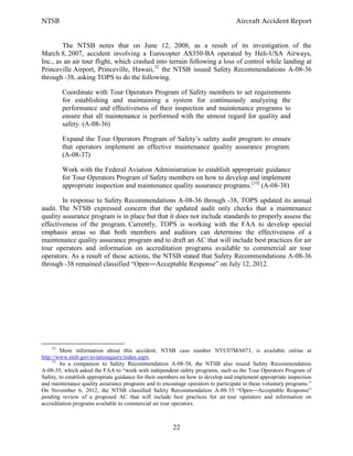 NTSB Aircraft Accident Report
22
The NTSB notes that on June 12, 2008, as a result of its investigation of the
March 8, 2007, accident involving a Eurocopter AS350-BA operated by Heli-USA Airways,
Inc., as an air tour flight, which crashed into terrain following a loss of control while landing at
Princeville Airport, Princeville, Hawaii,32
the NTSB issued Safety Recommendations A-08-36
through -38, asking TOPS to do the following.
Coordinate with Tour Operators Program of Safety members to set requirements
for establishing and maintaining a system for continuously analyzing the
performance and effectiveness of their inspection and maintenance programs to
ensure that all maintenance is performed with the utmost regard for quality and
safety. (A-08-36)
Expand the Tour Operators Program of Safety’s safety audit program to ensure
that operators implement an effective maintenance quality assurance program.
(A-08-37)
Work with the Federal Aviation Administration to establish appropriate guidance
for Tour Operators Program of Safety members on how to develop and implement
appropriate inspection and maintenance quality assurance programs.[33]
(A-08-38)
In response to Safety Recommendations A-08-36 through -38, TOPS updated its annual
audit. The NTSB expressed concern that the updated audit only checks that a maintenance
quality assurance program is in place but that it does not include standards to properly assess the
effectiveness of the program. Currently, TOPS is working with the FAA to develop special
emphasis areas so that both members and auditors can determine the effectiveness of a
maintenance quality assurance program and to draft an AC that will include best practices for air
tour operators and information on accreditation programs available to commercial air tour
operators. As a result of these actions, the NTSB stated that Safety Recommendations A-08-36
through -38 remained classified “Open―Acceptable Response” on July 12, 2012.
32
More information about this accident, NTSB case number NYC07MA073, is available online at
http://www.ntsb.gov/aviationquery/index.aspx.
33
As a companion to Safety Recommendation A-08-38, the NTSB also issued Safety Recommendation
A-08-35, which asked the FAA to “work with independent safety programs, such as the Tour Operators Program of
Safety, to establish appropriate guidance for their members on how to develop and implement appropriate inspection
and maintenance quality assurance programs and to encourage operators to participate in these voluntary programs.”
On November 6, 2012, the NTSB classified Safety Recommendation A-08-35 “Open―Acceptable Response”
pending review of a proposed AC that will include best practices for air tour operators and information on
accreditation programs available to commercial air tour operators.
 