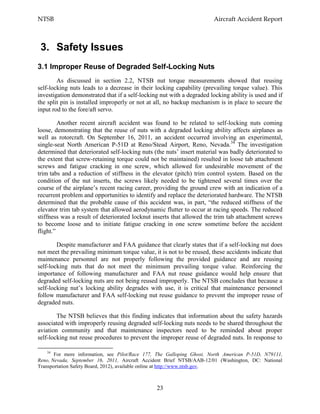 NTSB Aircraft Accident Report
23
3. Safety Issues
3.1 Improper Reuse of Degraded Self-Locking Nuts
As discussed in section 2.2, NTSB nut torque measurements showed that reusing
self-locking nuts leads to a decrease in their locking capability (prevailing torque value). This
investigation demonstrated that if a self-locking nut with a degraded locking ability is used and if
the split pin is installed improperly or not at all, no backup mechanism is in place to secure the
input rod to the fore/aft servo.
Another recent aircraft accident was found to be related to self-locking nuts coming
loose, demonstrating that the reuse of nuts with a degraded locking ability affects airplanes as
well as rotorcraft. On September 16, 2011, an accident occurred involving an experimental,
single-seat North American P-51D at Reno/Stead Airport, Reno, Nevada.34
The investigation
determined that deteriorated self-locking nuts (the nuts’ insert material was badly deteriorated to
the extent that screw-retaining torque could not be maintained) resulted in loose tab attachment
screws and fatigue cracking in one screw, which allowed for undesirable movement of the
trim tabs and a reduction of stiffness in the elevator (pitch) trim control system. Based on the
condition of the nut inserts, the screws likely needed to be tightened several times over the
course of the airplane’s recent racing career, providing the ground crew with an indication of a
recurrent problem and opportunities to identify and replace the deteriorated hardware. The NTSB
determined that the probable cause of this accident was, in part, “the reduced stiffness of the
elevator trim tab system that allowed aerodynamic flutter to occur at racing speeds. The reduced
stiffness was a result of deteriorated locknut inserts that allowed the trim tab attachment screws
to become loose and to initiate fatigue cracking in one screw sometime before the accident
flight.”
Despite manufacturer and FAA guidance that clearly states that if a self-locking nut does
not meet the prevailing minimum torque value, it is not to be reused, these accidents indicate that
maintenance personnel are not properly following the provided guidance and are reusing
self-locking nuts that do not meet the minimum prevailing torque value. Reinforcing the
importance of following manufacturer and FAA nut reuse guidance would help ensure that
degraded self-locking nuts are not being reused improperly. The NTSB concludes that because a
self-locking nut’s locking ability degrades with use, it is critical that maintenance personnel
follow manufacturer and FAA self-locking nut reuse guidance to prevent the improper reuse of
degraded nuts.
The NTSB believes that this finding indicates that information about the safety hazards
associated with improperly reusing degraded self-locking nuts needs to be shared throughout the
aviation community and that maintenance inspectors need to be reminded about proper
self-locking nut reuse procedures to prevent the improper reuse of degraded nuts. In response to
34
For more information, see Pilot/Race 177, The Galloping Ghost, North American P-51D, N79111,
Reno, Nevada, September 16, 2011, Aircraft Accident Brief NTSB/AAB-12/01 (Washington, DC: National
Transportation Safety Board, 2012), available online at http://www.ntsb.gov.
 