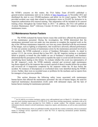 NTSB Aircraft Accident Report
24
the NTSB’s concerns on this matter, the FAA Safety Team (FAAST) published a
general aviation maintenance alert on its website at http://faasafety.gov in November 2012 and
distributed the alert to over 239,000 mechanics and pilots via its e-mail registry. The NTSB
provided accident case study data related to maintenance errors to FAAST for inclusion in its
inspection authorization (IA) renewal training. This information will be included in IA renewal
training clinics throughout the United States in 2013.35
In addition, the FAA will publish an
Aviation Maintenance Alert36
(Advisory Circular 43-16A) in early 2013 related to helicopter
maintenance issues.
3.2 Maintenance Human Factors
The NTSB evaluated the human factors issues that could have affected the performance
of the maintenance personnel. During the investigation, the NTSB determined that the
maintenance personnel were not under any time pressure to complete the required work on the
day of the 100-hour maintenance inspection, nor were any issues identified with the environment
of the hangar, such as lighting or temperature, that would have adversely affected performance.
To rule out systemic occurrence of maintenance errors by the maintenance personnel involved in
this accident, the NTSB conducted a review of Sundance Helicopters records. As stated in
section 1.2.2.2, the review showed that in June 2011, the QC inspector (acting as a mechanic)
failed to properly re-install the chin bubble on one of Sundance’s helicopters, and Sundance
determined that his perception of the need to expedite the repair to avoid aircraft downtime was a
contributing factor leading to this failure. To evaluate whether this event was representative of
the QC inspector’s work, the NTSB randomly selected and reviewed eight maintenance
log sheets signed off by the inspector that covered a period of about 4 months before the accident
and reviewed all 11 inspections completed by the inspector within the 30 days before the
accident. No instances of discrepancies or overlooked items were identified during the NTSB’s
review. Further, there were no recorded issues or problems for the mechanic and no reports from
his managers of any previous problems.
This section discusses the following safety issues associated with maintenance
human factors that affected the maintenance personnel: the role of human fatigue, the need for
improved maintenance documentation (work cards with delineated steps), and the lack of
human factors training for maintenance personnel.
35
An IA held by an aviation mechanic expires every odd-numbered year on March 31. IA holders also must
meet the yearly training requirements of 14 CFR 65.93. To meet these training requirements, mechanics with an IA
can attend a refresher course provided by FAA FSDOs or outside vendors. The refresher courses provide
information directly related to aircraft maintenance, inspection, repairs, and alterations, as well as some nontechnical
subjects.
36
Aviation Maintenance Alerts are published monthly and provide the aviation community with an economical
means to exchange service experiences and to assist the FAA in improving aeronautical product durability,
reliability, and safety.
 