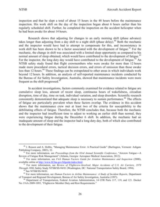 NTSB Aircraft Accident Report
26
inspection and that he slept a total of about 15 hours in the 48 hours before the maintenance
inspection. His work shift on the day of the inspection began about 6 hours earlier than his
regularly scheduled shift. Further, he completed the inspection on the accident helicopter when
he had been awake for about 14 hours.
Research shows that adjusting for changes to an early morning shift (phase advance)
takes longer than adjusting from a day shift to a night shift (phase delay).40
Both the mechanic
and the inspector would have had to attempt to compensate for this, and inconsistency in
work shift has been shown to be a factor associated with the development of fatigue.41
For the
mechanic, the change in shift was associated with a limited sleep opportunity as compared to his
normal amount of sleep obtained, which would have contributed to the development of fatigue.42
For the inspector, the long duty day would have contributed to the development of fatigue.43
An
NTSB safety study found that flight crewmembers who were awake for more than 12 hours
made more procedural errors, tactical decision errors, and errors of omission than those awake
less than 12 hours.44
These findings can be extrapolated to other areas in which individuals work
beyond 12 hours. In addition, an analysis of self-reported maintenance incidents conducted by
the Bureau of Air Safety Investigation, Australia, showed that maintenance incidents were more
frequent as the shift progressed.45
In accident investigations, factors commonly examined for evidence related to fatigue are
cumulative sleep loss, amount of recent sleep, continuous hours of wakefulness, circadian
disruption, time of day, time on task, individual variation, and sleep disorders. Scientific research
consistently demonstrated that adequate sleep is necessary to sustain performance.46
The effects
of fatigue are particularly prevalent when these factors overlap. The evidence in this accident
shows that the maintenance crew met at least two of the criteria for susceptibility to the
debilitating effects of fatigue. Therefore, the NTSB concludes that, because both the mechanic
and the inspector had insufficient time to adjust to working an earlier shift than normal, they
were experiencing fatigue during the December 6 shift. In addition, the mechanic had an
inadequate amount of sleep and the inspector had a long duty day, both of which also contributed
to the development of their fatigue.
40
J. Reason and A. Hobbs, “Managing Maintenance Error: A Practical Guide” (Burlington, Vermont: Ashgate
Publishing Company, 2003), 32.
41
For more information, see Proceedings from the 83rd Annual Scientific Conference, “Aircrew Fatigue―A
Review of Fatigue Risk Management” (Atlanta, Georgia: Aerospace Medical Association, 2012).
42
For more information, see FAA Human Factors Guide for Aviation Maintenance and Inspection (2008),
available online at http://www.hf.faa.gov/hfguide/index.html.
43
For more information, see Review of Flightcrew-Involved, Major Accidents of U.S. Air Carriers, 1978
Through 1990, Safety Study NTSB/SS-94/01 (Washington, DC: National Transportation Safety Board, 1994).
44
See NTSB/SS-94/01.
45
For more information, see Human Factors in Airline Maintenance: A Study of Incident Reports, Department
of Transport and Regional Development, Bureau of Air Safety Investigation, Australia (1997).
46
Department of Transportation, Federal Aviation Administration, 14 CFR Parts 117, 119, and 121. Docket
No: FAA-2009-1093, “Flightcrew Member Duty and Rest Requirements.”
 