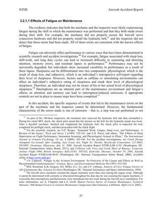 NTSB Aircraft Accident Report
27
3.2.1.1 Effects of Fatigue on Maintenance
The evidence indicates that both the mechanic and the inspector were likely experiencing
fatigue during the shift in which the maintenance was performed and that they both made errors
during their shift. For example, the mechanic did not properly secure the fore/aft servo
connection hardware and did not properly install the hydraulic belt,47
and the inspector did not
detect that these errors had been made. All of these errors are consistent with the known effects
of fatigue.
Fatigue can adversely affect performance in various ways that have been demonstrated in
scientific research and accident investigations.48
For example, fatigue associated with sleep loss,
shift work, and long duty cycles can lead to increased difficulty in sustaining and directing
attention, memory errors, and resultant lapses in performance.49
Performance may not be
universally degraded, but individuals show increased variability in performance as a result of
these lapses. Sleepiness can be differentiated into two components: physiological, which is the
result of sleep loss, and subjective, which is an individual’s introspective self-report regarding
their level of sleepiness. However, factors such as caffeine or stimulating environments can
affect an individual’s subjective rating of sleepiness and mask their level of physiological
sleepiness. Therefore, an individual may not be aware of his or her actual level of physiological
sleepiness.50
Interruptions are an inherent part of the maintenance environment and fatigue’s
effects on attention and memory can lead to interruption-induced omissions if appropriate
controls are not in place to ensure steps have been completed.51
In this accident, the specific sequence of events that led to the maintenance errors on the
part of the mechanic and the inspector cannot be determined. However, the fundamental
characteristic of the errors made is one of omission – that is, a step was not performed or not
47
As part of the 100-hour inspection, the mechanic also removed the hydraulic belt and then reinstalled it.
During his initial BFF check, the check pilot noted that the tension on the belt for the hydraulic pump was loose.
After a dayshift mechanic checked and retightened the hydraulic belt, the check pilot re-inspected the belt,
completed his preflight check, and then proceeded with the check flight.
48
For the scientific research, see G.P. Kruger, “Sustained Work, Fatigue, Sleep Loss, and Performance: A
Review of the Issues,” Work and Stress 3 (1989): 129-141; and F.H. Previc and others, “The Effects of Sleep
Deprivation on Flight Performance, Instrument Scanning, and Physiological Arousal in Pilots,” The International
Journal of Aviation Psychology 19, no. 4 (2009): 326-346. For the accident investigations, see Crash During
Attempted Go-Around After Landing, East Coast Jets Flight 81, Hawker Beechcraft Corporation 125-800A,
N818MV, Owatonna, Minnesota, July 31, 2008, Aircraft Accident Report NTSB/AAR-11/01 (Washington, DC:
National Transportation Safety Board, 2011); and Collision with Trees and Crash Short of Runway, Corporate
Airlines Flight 5966, British Aerospace BAE-J3201, N875JX, Kirksville, Missouri, October 19, 2004, Aircraft
Accident Report NTSB/AAR-06/01 (Washington, DC: National Transportation Safety Board, 2006), available
online at http://www.ntsb.gov.
49
J.A. Caldwell, “Fatigue in the Aviation Environment: An Overview of the Causes and Effects as Well as
Recommended Countermeasures,” Aviation, Space, and Environmental Medicine 68 (1997): 932-938.
50
M.R. Rosekind, K.B, Gregory, D.L Miller, E.L. Co, and J.V. Lebacqz, Analysis of Crew Fatigue Factors in
AIA Guantanamo Bay Aviation Accident (Washington, DC: National Aeronautics and Space Administration, 1994).
51
The fore/aft servo mechanic assisted the engine mechanic more than once during the engine swap. Although
it cannot be determined with certainty at what point throughout his duty day he was assisting the engine mechanic, it
is possible that interruptions and distractions were introduced into his work during the fore/aft servo installation. For
more information, see A. Chaparro and L.S. Groff, Human Factors Survey of Aviation Maintenance Technical
Manuals, 16th Human Factors in Aviation Maintenance Symposium (San Francisco, California: April 2 to 4, 2002).
 