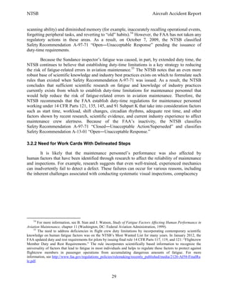 NTSB Aircraft Accident Report
29
scanning ability) and diminished memory (for example, inaccurately recalling operational events,
forgetting peripheral tasks, and reverting to “old” habits).54
However, the FAA has not taken any
regulatory actions in these areas. As a result, on October 7, 2009, the NTSB classified
Safety Recommendation A-97-71 “Open―Unacceptable Response” pending the issuance of
duty-time requirements.
Because the Sundance inspector’s fatigue was caused, in part, by extended duty time, the
NTSB continues to believe that establishing duty-time limitations is a key strategy to reducing
the risk of fatigue-related errors in aviation maintenance.55
The NTSB notes that an even more
robust base of scientific knowledge and industry best practices exists on which to formulate such
rules than existed when Safety Recommendation A-97-71 was issued. As a result, the NTSB
concludes that sufficient scientific research on fatigue and knowledge of industry practices
currently exists from which to establish duty-time limitations for maintenance personnel that
would help reduce the risk of fatigue-related errors in aviation maintenance. Therefore, the
NTSB recommends that the FAA establish duty-time regulations for maintenance personnel
working under 14 CFR Parts 121, 135, 145, and 91 Subpart K that take into consideration factors
such as start time, workload, shift changes, circadian rhythms, adequate rest time, and other
factors shown by recent research, scientific evidence, and current industry experience to affect
maintenance crew alertness. Because of the FAA’s inactivity, the NTSB classifies
Safety Recommendation A-97-71 “Closed―Unacceptable Action/Superseded” and classifies
Safety Recommendation A-13-01 “Open―Unacceptable Response.”
3.2.2 Need for Work Cards With Delineated Steps
It is likely that the maintenance personnel’s performance was also affected by
human factors that have been identified through research to affect the reliability of maintenance
and inspections. For example, research suggests that even well-trained, experienced mechanics
can inadvertently fail to detect a defect. These failures can occur for various reasons, including
the inherent challenges associated with conducting systematic visual inspections, complacency
54
For more information, see B. Sian and J. Watson, Study of Fatigue Factors Affecting Human Performance in
Aviation Maintenance, chapter 11 (Washington, DC: Federal Aviation Administration, 1999).
55
The need to address deficiencies in flight crew duty limitations by incorporating contemporary scientific
knowledge on human fatigue factors was on the NTSB’s Most Wanted List for many years. In January 2012, the
FAA updated duty and rest requirements for pilots by issuing final rule 14 CFR Parts 117, 119, and 121: “Flightcrew
Member Duty and Rest Requirements.” The rule incorporates scientifically based information to recognize the
universality of factors that lead to fatigue in most individuals and helps to regulate these factors to protect against
flightcrew members in passenger operations from accumulating dangerous amounts of fatigue. For more
information, see http://www.faa.gov/regulations_policies/rulemaking/recently_published/media/2120-AJ58-FinalRu
le.pdf.
 