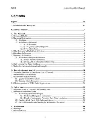 NTSB Aircraft Accident Report
i
Contents
Figures........................................................................................................................................... iii
Abbreviations and Acronyms ..................................................................................................... iv
Executive Summary.......................................................................................................................v
1. The Accident.............................................................................................................................1
1.1 History of Flight.........................................................................................................................1
1.2 Personnel Information................................................................................................................3
1.2.1 The Pilot...........................................................................................................................3
1.2.2 Maintenance Personnel....................................................................................................4
1.2.2.1 The Mechanic.....................................................................................................5
1.2.2.2 The Quality Control Inspector ...........................................................................5
1.2.2.3 The Check Pilot..................................................................................................6
1.3 The Helicopter’s Flight Control System....................................................................................7
1.4 Wreckage Information ...............................................................................................................8
1.5 Company Information................................................................................................................9
1.5.1 Maintenance Program Information..................................................................................9
1.5.1.1 Most Recent Maintenance................................................................................10
1.5.1.2 Fore/Aft Servo Installation Procedures............................................................10
1.6 Self-Locking Nut Reuse Guidance ..........................................................................................11
1.7 Federal Aviation Administration Oversight.............................................................................13
2. Investigation and Analysis ....................................................................................................14
2.1 Scenarios Evaluated to Explain the Loss of Control ...............................................................14
2.2 Probable Bolt Loss Scenario....................................................................................................15
2.3 Postmaintenance Inspections ...................................................................................................18
2.3.1 Quality Control Inspections...........................................................................................18
2.3.2 External Check Procedures............................................................................................19
2.4 Misinterpretation of TOPS Audit Requirements .....................................................................20
3. Safety Issues............................................................................................................................23
3.1 Improper Reuse of Degraded Self-Locking Nuts ....................................................................23
3.2 Maintenance Human Factors ...................................................................................................24
3.2.1 Maintenance Personnel Fatigue.....................................................................................25
3.2.1.1 Effects of Fatigue on Maintenance ..................................................................27
3.2.1.2 Lack of Maintenance Personnel Duty-Time Limitations.................................28
3.2.2 Need for Work Cards With Delineated Steps................................................................29
3.2.3 Lack of Human Factors Training for Maintenance Personnel.......................................32
4. Conclusions.............................................................................................................................34
4.1 Findings....................................................................................................................................34
4.2 Probable Cause.........................................................................................................................35
 