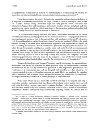 NTSB Aircraft Accident Report
30
and expectations, overreliance on memory for performing tasks or identifying critical areas for
inspection, and interruptions (which are common in the maintenance environment).56
Using documentation that clearly delineates the steps to be performed and critical areas to
be inspected to support the maintenance and inspection task is one way to mitigate these factors.
For example, having clearly delineated steps can help prevent errors associated with
interruptions because they aid maintenance personnel’s notation of steps completed and steps
remaining, and clearly identifying critical areas helps in the preparation and execution of the task
or inspection by directing personnel’s attention to these areas.
The documentation used by Sundance Helicopters’ maintenance personnel for the fore/aft
servo replacement included the paperwork for the 100-hour inspection. This paperwork listed the
servo replacement task as an item to be accomplished with a reference to the AMM subsection,
“4-1 Removal/Installation―Main Rotor Servocontrols” (reference number 67-32-00, 4-1), which
contains a listing of the tools, parts, and delineated sequential steps required to accomplish the
task. According to Sundance’s GMM, maintenance procedures requiring the installation of a
safety device (for example, a split pin or a safety wire), such as the fore/aft servo replacement,
were also required to have an inspector sign off to approve the helicopter for return for service.
However, even though the fore/aft servo replacement task had delineated sequential steps to
follow, including several in which installing a safety was required, the company’s 100-hour
inspection paperwork had only one place for the inspector to sign off for the overall fore/aft
servo installation rather than individual places for the inspector to sign off for each step.57
Work cards (also known as “job cards”) contain specific instructions for accomplishing a
maintenance task and are derived from the AMM guidance. They are designed as self-contained
documentation to be used by maintenance personnel in the preparation, performance, and
verification of a maintenance task and are designed with usability as a key objective. For
example, critical steps are well marked, cautions are noted, blocks are available for recording
critical parameters such as torque values, and parallel columns are provided for both mechanics
and inspectors to verify completion of related groupings of steps in the task.
Work cards, which are used much like checklists are used in the cockpit, can help to
ensure that steps in a maintenance task have been performed and protect against errors. A work
card for the fore/aft servo replacement that incorporated Sundance Helicopters’ inspection policy
from its GMM would likely have expanded upon steps in the AMM to include at least discrete
(separate and distinct) verification blocks for the steps requiring safeties. As a result, both the
56
FAA-H-8083-30 “Aviation Maintenance Handbook Addendum,” chapter 14, “Human Factors,” states the
following, “Complacency is a human factor in aviation maintenance that typically develops over time. As a
technician gains knowledge and experience, a sense of self-satisfaction and false confidence may occur. A repetitive
task, especially an inspection item, may be overlooked or skipped because the technician has performed the task a
number of times without ever finding a fault. The false assumption that inspection of the item is not important may
be made. However, even if rare, a fault may exist. The consequences of the fault not being detected and corrected
could cause an incident or accident. Routine tasks performed over and over allow time for the technician’s mind to
wander, which may also result in a required task not being performed.”
57
In addition, no documents required the mechanic to verify completed steps or record critical parameters such
as torque values.
 