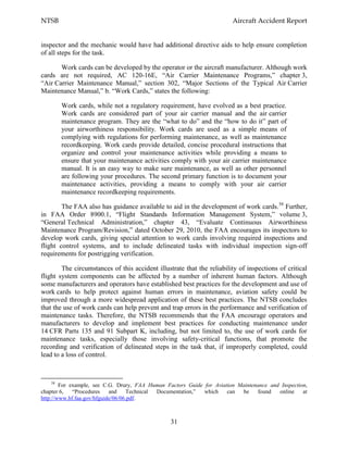 NTSB Aircraft Accident Report
31
inspector and the mechanic would have had additional directive aids to help ensure completion
of all steps for the task.
Work cards can be developed by the operator or the aircraft manufacturer. Although work
cards are not required, AC 120-16E, “Air Carrier Maintenance Programs,” chapter 3,
“Air Carrier Maintenance Manual,” section 302, “Major Sections of the Typical Air Carrier
Maintenance Manual,” b. “Work Cards,” states the following:
Work cards, while not a regulatory requirement, have evolved as a best practice.
Work cards are considered part of your air carrier manual and the air carrier
maintenance program. They are the “what to do” and the “how to do it” part of
your airworthiness responsibility. Work cards are used as a simple means of
complying with regulations for performing maintenance, as well as maintenance
recordkeeping. Work cards provide detailed, concise procedural instructions that
organize and control your maintenance activities while providing a means to
ensure that your maintenance activities comply with your air carrier maintenance
manual. It is an easy way to make sure maintenance, as well as other personnel
are following your procedures. The second primary function is to document your
maintenance activities, providing a means to comply with your air carrier
maintenance recordkeeping requirements.
The FAA also has guidance available to aid in the development of work cards.58
Further,
in FAA Order 8900.1, “Flight Standards Information Management System,” volume 3,
“General Technical Administration,” chapter 43, “Evaluate Continuous Airworthiness
Maintenance Program/Revision,” dated October 29, 2010, the FAA encourages its inspectors to
develop work cards, giving special attention to work cards involving required inspections and
flight control systems, and to include delineated tasks with individual inspection sign-off
requirements for postrigging verification.
The circumstances of this accident illustrate that the reliability of inspections of critical
flight system components can be affected by a number of inherent human factors. Although
some manufacturers and operators have established best practices for the development and use of
work cards to help protect against human errors in maintenance, aviation safety could be
improved through a more widespread application of these best practices. The NTSB concludes
that the use of work cards can help prevent and trap errors in the performance and verification of
maintenance tasks. Therefore, the NTSB recommends that the FAA encourage operators and
manufacturers to develop and implement best practices for conducting maintenance under
14 CFR Parts 135 and 91 Subpart K, including, but not limited to, the use of work cards for
maintenance tasks, especially those involving safety-critical functions, that promote the
recording and verification of delineated steps in the task that, if improperly completed, could
lead to a loss of control.
58
For example, see C.G. Drury, FAA Human Factors Guide for Aviation Maintenance and Inspection,
chapter 6, “Procedures and Technical Documentation,” which can be found online at
http://www.hf.faa.gov/hfguide/06/06.pdf.
 