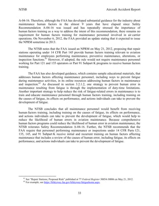 NTSB Aircraft Accident Report
33
A-04-16. Therefore, although the FAA has developed substantial guidance for the industry about
maintenance human factors in the almost 9 years that have elapsed since Safety
Recommendation A-04-16 was issued and has repeatedly stressed the importance of
human factors training as a way to address the intent of this recommendation, there remains no
requirement for human factors training for maintenance personnel involved in air carrier
operations. On November 6, 2012, the FAA provided an update stating that it expected to issue
the NPRM sometime in 2013.
The NTSB notes that the FAA issued an NPRM on May 21, 2012, proposing that repair
stations operating under 14 CFR Part 145 provide human factors training relevant to aviation
maintenance for employees performing maintenance, preventive maintenance, alterations, or
inspection functions.61
However, if adopted, the rule would not require maintenance personnel
working for Part 121 and 135 operators or Part 91 Subpart K programs to receive human factors
training.
The FAA has also developed guidance, which contains sample educational materials, that
addresses human factors affecting maintenance personnel, including ways to prevent fatigue
during maintenance activities, in its online resources addressing human factors in maintenance
and inspection.62
As discussed in section 3.2.1.2, one strategy to prevent human error in
maintenance resulting from fatigue is through the implementation of duty-time limitations.
Another important strategy to help reduce the risk of fatigue-related errors in maintenance is to
train and educate maintenance personnel through human factors training, including training on
the causes of fatigue, its effects on performance, and actions individuals can take to prevent the
development of fatigue.
The NTSB concludes that all maintenance personnel would benefit from receiving
human factors training, including training on the causes of fatigue, its effects on performance,
and actions individuals can take to prevent the development of fatigue, which would help to
reduce the likelihood of human errors in aviation maintenance. Because comprehensive
human factors programs could reduce the likelihood of human error in aviation maintenance, the
NTSB reiterates Safety Recommendation A-04-16. Further, the NTSB recommends that the
FAA require that personnel performing maintenance or inspections under 14 CFR Parts 121,
135, 145, and 91 Subpart K receive initial and recurrent training on human factors affecting
maintenance that includes a review of the causes of human error, including fatigue, its effects on
performance, and actions individuals can take to prevent the development of fatigue.
61
See “Repair Stations; Proposed Rule” published at 77 Federal Register 30054-30086 on May 21, 2012.
62
For example, see https://hfskyway.faa.gov/hfskyway/fatiguehome.aspx.
 