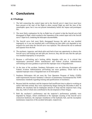 NTSB Aircraft Accident Report
34
4. Conclusions
4.1 Findings
1. The bolt connecting the control input rod to the fore/aft servo’s input lever must have
been present at the start of the flight to allow normal flight up until the time of the
catastrophic upset, but it was not present immediately before the impact and postimpact
fire.
2. The most likely explanation for the in-flight loss of control is that the fore/aft servo bolt
disengaged in flight, which resulted in the separation of the control input rod to the fore/aft
servo’s input lever, rendering the helicopter uncontrollable.
3. The fore/aft servo bolt most likely disengaged because the split pin was installed
improperly or it was not installed and a self-locking nut that either was degraded or not
torqued was used when the fore/aft servo was replaced. This allowed the nut to unthread
and separate from the bolt.
4. The mechanic, inspector, and check pilot each had at least one opportunity to observe the
fore/aft servo self-locking nut and split pin; however, they did not note that the split pin
was installed improperly or not present.
5. Because a self-locking nut’s locking ability degrades with use, it is critical that
maintenance personnel follow manufacturer and Federal Aviation Administration
self-locking nut reuse guidance to prevent the improper reuse of degraded nuts.
6. At the time of the accident, Sundance Helicopters was not following Eurocopter and
Federal Aviation Administration self-locking nut reuse guidance, which led to the
repeated improper reuse of degraded nuts on its helicopters.
7. Sundance Helicopters did not meet the Tour Operators Program of Safety (TOPS)
audit requirements because Sundance’s director of maintenance misinterpreted the TOPS
maintenance standards regarding training and qualifications of mechanics.
8. Because both the mechanic and the inspector had insufficient time to adjust to working an
earlier shift than normal, they were experiencing fatigue during the December 6 shift. In
addition, the mechanic had an inadequate amount of sleep and the inspector had a long
duty day, both of which also contributed to the development of their fatigue.
9. Both the mechanic’s performance and the inspector’s performance probably were
degraded by fatigue, which contributed to the improper securing of the fore/aft servo
connection hardware, the improper installation of the hydraulic belt, and the incomplete
maintenance inspection of the accident helicopter, respectively.
 