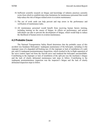 NTSB Aircraft Accident Report
35
10. Sufficient scientific research on fatigue and knowledge of industry practices currently
exists from which to establish duty-time limitations for maintenance personnel that would
help reduce the risk of fatigue-related errors in aviation maintenance.
11. The use of work cards can help prevent and trap errors in the performance and
verification of maintenance tasks.
12. All maintenance personnel would benefit from receiving human factors training,
including training on the causes of fatigue, its effects on performance, and actions
individuals can take to prevent the development of fatigue, which would help to reduce
the likelihood of human errors in aviation maintenance.
4.2 Probable Cause
The National Transportation Safety Board determines that the probable cause of this
accident was Sundance Helicopters’ inadequate maintenance of the helicopter, including (1) the
improper reuse of a degraded self-locking nut, (2) the improper or lack of installation of a split
pin, and (3) inadequate postmaintenance inspections, which resulted in the in-flight separation of
the servo control input rod from the fore/aft servo and rendered the helicopter uncontrollable.
Contributing to the improper or lack of installation of the split pin was the mechanic’s fatigue
and the lack of clearly delineated maintenance task steps to follow. Contributing to the
inadequate postmaintenance inspection was the inspector’s fatigue and the lack of clearly
delineated inspection steps to follow.
 