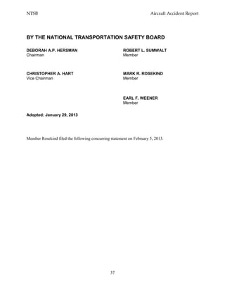 NTSB Aircraft Accident Report
37
Member Rosekind filed the following concurring statement on February 5, 2013.
BY THE NATIONAL TRANSPORTATION SAFETY BOARD
DEBORAH A.P. HERSMAN ROBERT L. SUMWALT
Chairman Member
CHRISTOPHER A. HART MARK R. ROSEKIND
Vice Chairman Member
EARL F. WEENER
Member
Adopted: January 29, 2013
 