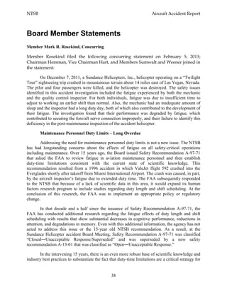 NTSB Aircraft Accident Report
38
Board Member Statements
Member Mark R. Rosekind, Concurring
Member Rosekind filed the following concurring statement on February 5, 2013;
Chairman Hersman, Vice Chairman Hart, and Members Sumwalt and Weener joined in
the statement:
On December 7, 2011, a Sundance Helicopters, Inc., helicopter operating on a “Twilight
Tour” sightseeing trip crashed in mountainous terrain about 14 miles east of Las Vegas, Nevada.
The pilot and four passengers were killed, and the helicopter was destroyed. The safety issues
identified in this accident investigation included the fatigue experienced by both the mechanic
and the quality control inspector. For both individuals, fatigue was due to insufficient time to
adjust to working an earlier shift than normal. Also, the mechanic had an inadequate amount of
sleep and the inspector had a long duty day, both of which also contributed to the development of
their fatigue. The investigation found that their performance was degraded by fatigue, which
contributed to securing the fore/aft servo connection improperly, and their failure to identify this
deficiency in the post-maintenance inspection of the accident helicopter.
Maintenance Personnel Duty Limits – Long Overdue
Addressing the need for maintenance personnel duty limits is not a new issue. The NTSB
has had longstanding concerns about the effects of fatigue on all safety-critical operations
including maintenance. Over 15 years ago, the Board issued Safety Recommendation A-97-71
that asked the FAA to review fatigue in aviation maintenance personnel and then establish
duty-time limitations consistent with the current state of scientific knowledge. This
recommendation resulted from a 1996 accident in which ValuJet flight 592 crashed into the
Everglades shortly after takeoff from Miami International Airport. The crash was caused, in part,
by the aircraft inspector’s fatigue due to extended duty time. The FAA subsequently responded
to the NTSB that because of a lack of scientific data in this area, it would expand its human
factors research program to include studies regarding duty length and shift scheduling. At the
conclusion of this research, the FAA was to implement an appropriate policy or regulatory
change.
In that decade and a half since the issuance of Safety Recommendation A-97-71, the
FAA has conducted additional research regarding the fatigue effects of duty length and shift
scheduling with results that show substantial decreases in cognitive performance, reductions in
attention, and degradations in memory. Even with this additional information, the agency has not
acted to address this issue or the 15-year old NTSB recommendation. As a result, at the
Sundance Helicopter accident Board Meeting, Safety Recommendation A-97-71 was classified
“Closed―Unacceptable Response/Superseded” and was superseded by a new safety
recommendation A-13-01 that was classified as “Open―Unacceptable Response.”
In the intervening 15 years, there is an even more robust base of scientific knowledge and
industry best practices to substantiate the fact that duty-time limitations are a critical strategy for
 