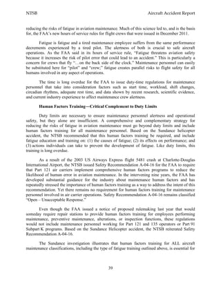 NTSB Aircraft Accident Report
39
reducing the risks of fatigue in aviation maintenance. Much of this science led to, and is the basis
for, the FAA’s new hours of service rules for flight crews that were issued in December 2011.
Fatigue is fatigue and a tired maintenance employee suffers from the same performance
decrements experienced by a tired pilot. The alertness of both is crucial to safe aircraft
operations. As the FAA said in its hours of service rule, “Fatigue threatens aviation safety
because it increases the risk of pilot error that could lead to an accident.” This is particularly a
concern for crews that fly “…on the back side of the clock.” Maintenance personnel can easily
be substituted here for “pilot” and “crew;” fatigue creates parallel risks to flight safety for all
humans involved in any aspect of operations.
The time is long overdue for the FAA to issue duty-time regulations for maintenance
personnel that take into consideration factors such as start time, workload, shift changes,
circadian rhythms, adequate rest time, and data shown by recent research, scientific evidence,
and current industry experience to affect maintenance crew alertness.
Human Factors Training―Critical Complement to Duty Limits
Duty limits are necessary to ensure maintenance personnel alertness and operational
safety, but they alone are insufficient. A comprehensive and complementary strategy for
reducing the risks of fatigue in aviation maintenance must go beyond duty limits and include
human factors training for all maintenance personnel. Based on the Sundance helicopter
accident, the NTSB recommended that this human factors training be required, and include
fatigue education and training on: (1) the causes of fatigue; (2) its effects on performance; and
(3) actions individuals can take to prevent the development of fatigue. Like duty limits, this
training is long overdue.
As a result of the 2003 US Airways Express flight 5481 crash at Charlotte-Douglas
International Airport, the NTSB issued Safety Recommendation A-04-16 for the FAA to require
that Part 121 air carriers implement comprehensive human factors programs to reduce the
likelihood of human error in aviation maintenance. In the intervening nine years, the FAA has
developed substantial guidance for the industry about maintenance human factors and has
repeatedly stressed the importance of human factors training as a way to address the intent of this
recommendation. Yet there remains no requirement for human factors training for maintenance
personnel involved in air carrier operations. Safety Recommendation A-04-16 remains classified
“Open – Unacceptable Response.”
Even though the FAA issued a notice of proposed rulemaking last year that would
someday require repair stations to provide human factors training for employees performing
maintenance, preventive maintenance, alterations, or inspection functions, these regulations
would not include maintenance personnel working for Part 121 and 135 operators or Part 91
Subpart K programs. Based on the Sundance Helicopter accident, the NTSB reiterated Safety
Recommendation A-04-16.
The Sundance investigation illustrates that human factors training for ALL aircraft
maintenance classifications, including the type of fatigue training outlined above, is essential for
 