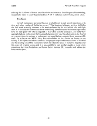NTSB Aircraft Accident Report
40
reducing the likelihood of human error in aviation maintenance. The nine-year old outstanding,
unacceptable status of Safety Recommendation A-04-16 on human factors training needs action.
Conclusion
Aircraft maintenance personnel have an invaluable role in safe aircraft operations, with
their work often conducted “behind the scenes.” This Sundance helicopter accident highlights
that their work is equally important to the work performed by the more visible pilot and flight
crew. It is unacceptable that the duty limits and training opportunities for maintenance personnel
have not kept pace with what is required of their other industry colleagues. No matter how
accomplished and professional the Sundance helicopter pilot was, the deficiencies in the fore/aft
servo connection―in part due to maintenance personnel fatigue―resulted in an unrecoverable
crash. By acting on the NTSB Safety Recommendations on duty limits and human factors
training in this report, the industry can make real progress to prevent future accidents of this kind
and the resulting loss of life. Maintenance errors have been the cause of numerous tragedies over
the course of aviation history, and it is unacceptable to wait another decade or more before
regulations, duty-time limitations, and human factors training fully recognize and address the
known safety gaps.
 