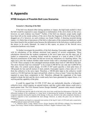 NTSB Aircraft Accident Report
41
6. Appendix
NTSB Analysis of Possible Bolt Loss Scenarios
Scenario 1. Shearing of the Bolt
If the bolt was sheared either during operation or impact, the high loads needed to shear
the bolt would be expected to cause elongation or deformation of the clevis holes on the servo;
however, no such evidence was found.63
Further, if the bolt was sheared, scrape marks might
have been left on the inside surfaces of the clevis from the fragments of the bolt being forcibly
dragged out of it; however, no such evidence was found. Further, if shearing occurred during
impact, it is likely that at least pieces of the bolt or other parts of the connection hardware would
have been found at the accident scene because the deformation in the bolt pieces would not allow
the pieces to be easily liberated. As noted in this report, no pieces of the fore/aft servo
connection hardware were found.
To further investigate the possibility of the bolt shearing, Eurocopter supplied the NTSB
with its calculations of the ultimate structural load capacity of several components. These
calculations showed that the weakest component in the servo input area was the input rod. If
loaded in compression, a buckling failure would be expected at a load of about 3,752 lbf.
Physical examinations of the input rod did not reveal any indications of a buckling failure. The
input rod is also the weakest member under tension loads with a calculated tensile capacity of
6,775 lbf. These compare to the calculated minimum double shear load of 7,868 lbf for the bolt.
The clevis fracture load was estimated64
to be at least 6,700 lbf for one side and 13,400 lbf for
both sides. For control system design, 14 CFR 27.397 (a)(2) specifies a limit pilot force of
100 pounds for fore and aft motion of stick controls. Eurocopter reports a force ratio of 1:5.12
from the collective to the servo input. Therefore, a 100-lbf pilot input to the collective would
result in a 512-lbf load into the input rod and bolt, which is a force at least 7 times less than that
required to cause these components to fail. Therefore, although the magnitude of the loads
needed to break the bolt and the clevis could easily have been generated by impact forces, it is
well beyond the capability of the pilot.
It could be argued that 14 CFR 27.397 does not realistically describe a helicopter’s
collective lever, which requires an upward motion, and that a pilot under duress could exert a
much greater load. The FAA Human Factors Design Standard65
presents static muscle strength
63
The NTSB notes that the tight fit of the bolt in the clevis hole would limit the deformation of the hole. The
differential hardness of the components is a large factor in determining the locations of damage with the softer
component typically showing the majority of the damage. In this case, the bolt is the softer component; therefore, it
would be expected to have accumulated the most damage. However, as noted, this piece was not found for
examination.
64
The estimation was based on a measured cross section of the lug (0.1 inch x 0.338 inch) and a conservative
100,000 pounds per square inch tensile strength.
65
V. Ahlstrom and K. Longo, Human Factors Design Standard (HF-STD-001) (Atlantic City International
Airport, New Jersey: Federal Aviation Administration, William J. Hughes Technical Center, 2003).
 