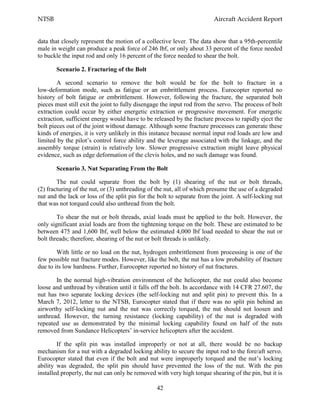 NTSB Aircraft Accident Report
42
data that closely represent the motion of a collective lever. The data show that a 95th-percentile
male in weight can produce a peak force of 246 lbf, or only about 33 percent of the force needed
to buckle the input rod and only 16 percent of the force needed to shear the bolt.
Scenario 2. Fracturing of the Bolt
A second scenario to remove the bolt would be for the bolt to fracture in a
low-deformation mode, such as fatigue or an embrittlement process. Eurocopter reported no
history of bolt fatigue or embrittlement. However, following the fracture, the separated bolt
pieces must still exit the joint to fully disengage the input rod from the servo. The process of bolt
extraction could occur by either energetic extraction or progressive movement. For energetic
extraction, sufficient energy would have to be released by the fracture process to rapidly eject the
bolt pieces out of the joint without damage. Although some fracture processes can generate these
kinds of energies, it is very unlikely in this instance because normal input rod loads are low and
limited by the pilot’s control force ability and the leverage associated with the linkage, and the
assembly torque (strain) is relatively low. Slower progressive extraction might leave physical
evidence, such as edge deformation of the clevis holes, and no such damage was found.
Scenario 3. Nut Separating From the Bolt
The nut could separate from the bolt by (1) shearing of the nut or bolt threads,
(2) fracturing of the nut, or (3) unthreading of the nut, all of which presume the use of a degraded
nut and the lack or loss of the split pin for the bolt to separate from the joint. A self-locking nut
that was not torqued could also unthread from the bolt.
To shear the nut or bolt threads, axial loads must be applied to the bolt. However, the
only significant axial loads are from the tightening torque on the bolt. These are estimated to be
between 475 and 1,600 lbf, well below the estimated 4,000 lbf load needed to shear the nut or
bolt threads; therefore, shearing of the nut or bolt threads is unlikely.
With little or no load on the nut, hydrogen embrittlement from processing is one of the
few possible nut fracture modes. However, like the bolt, the nut has a low probability of fracture
due to its low hardness. Further, Eurocopter reported no history of nut fractures.
In the normal high-vibration environment of the helicopter, the nut could also become
loose and unthread by vibration until it falls off the bolt. In accordance with 14 CFR 27.607, the
nut has two separate locking devices (the self-locking nut and split pin) to prevent this. In a
March 7, 2012, letter to the NTSB, Eurocopter stated that if there was no split pin behind an
airworthy self-locking nut and the nut was correctly torqued, the nut should not loosen and
unthread. However, the turning resistance (locking capability) of the nut is degraded with
repeated use as demonstrated by the minimal locking capability found on half of the nuts
removed from Sundance Helicopters’ in-service helicopters after the accident.
If the split pin was installed improperly or not at all, there would be no backup
mechanism for a nut with a degraded locking ability to secure the input rod to the fore/aft servo.
Eurocopter stated that even if the bolt and nut were improperly torqued and the nut’s locking
ability was degraded, the split pin should have prevented the loss of the nut. With the pin
installed properly, the nut can only be removed with very high torque shearing of the pin, but it is
 