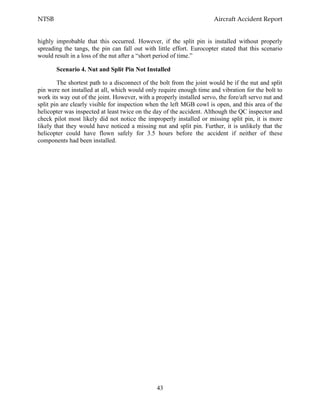 NTSB Aircraft Accident Report
43
highly improbable that this occurred. However, if the split pin is installed without properly
spreading the tangs, the pin can fall out with little effort. Eurocopter stated that this scenario
would result in a loss of the nut after a “short period of time.”
Scenario 4. Nut and Split Pin Not Installed
The shortest path to a disconnect of the bolt from the joint would be if the nut and split
pin were not installed at all, which would only require enough time and vibration for the bolt to
work its way out of the joint. However, with a properly installed servo, the fore/aft servo nut and
split pin are clearly visible for inspection when the left MGB cowl is open, and this area of the
helicopter was inspected at least twice on the day of the accident. Although the QC inspector and
check pilot most likely did not notice the improperly installed or missing split pin, it is more
likely that they would have noticed a missing nut and split pin. Further, it is unlikely that the
helicopter could have flown safely for 3.5 hours before the accident if neither of these
components had been installed.
 