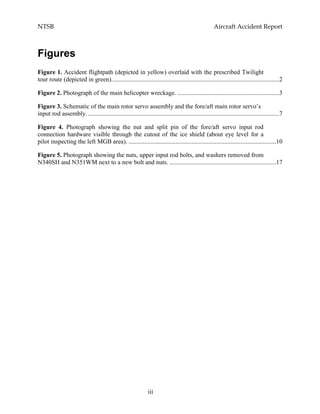 NTSB Aircraft Accident Report
iii
Figures
Figure 1. Accident flightpath (depicted in yellow) overlaid with the prescribed Twilight
tour route (depicted in green)...........................................................................................................2
Figure 2. Photograph of the main helicopter wreckage. .................................................................3
Figure 3. Schematic of the main rotor servo assembly and the fore/aft main rotor servo’s
input rod assembly. ..........................................................................................................................7
Figure 4. Photograph showing the nut and split pin of the fore/aft servo input rod
connection hardware visible through the cutout of the ice shield (about eye level for a
pilot inspecting the left MGB area). ..............................................................................................10
Figure 5. Photograph showing the nuts, upper input rod bolts, and washers removed from
N340SH and N351WM next to a new bolt and nuts. ....................................................................17
 