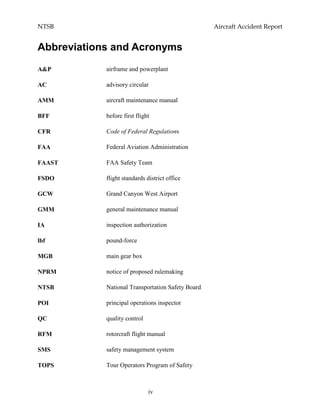 NTSB Aircraft Accident Report
iv
Abbreviations and Acronyms
A&P airframe and powerplant
AC advisory circular
AMM aircraft maintenance manual
BFF before first flight
CFR Code of Federal Regulations
FAA Federal Aviation Administration
FAAST FAA Safety Team
FSDO flight standards district office
GCW Grand Canyon West Airport
GMM general maintenance manual
IA inspection authorization
lbf pound-force
MGB main gear box
NPRM notice of proposed rulemaking
NTSB National Transportation Safety Board
POI principal operations inspector
QC quality control
RFM rotorcraft flight manual
SMS safety management system
TOPS Tour Operators Program of Safety
 