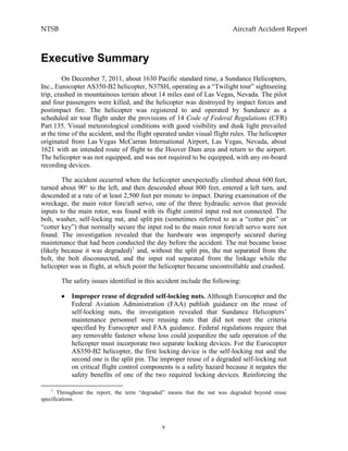 NTSB Aircraft Accident Report
v
Executive Summary
On December 7, 2011, about 1630 Pacific standard time, a Sundance Helicopters,
Inc., Eurocopter AS350-B2 helicopter, N37SH, operating as a “Twilight tour” sightseeing
trip, crashed in mountainous terrain about 14 miles east of Las Vegas, Nevada. The pilot
and four passengers were killed, and the helicopter was destroyed by impact forces and
postimpact fire. The helicopter was registered to and operated by Sundance as a
scheduled air tour flight under the provisions of 14 Code of Federal Regulations (CFR)
Part 135. Visual meteorological conditions with good visibility and dusk light prevailed
at the time of the accident, and the flight operated under visual flight rules. The helicopter
originated from Las Vegas McCarran International Airport, Las Vegas, Nevada, about
1621 with an intended route of flight to the Hoover Dam area and return to the airport.
The helicopter was not equipped, and was not required to be equipped, with any on-board
recording devices.
The accident occurred when the helicopter unexpectedly climbed about 600 feet,
turned about 90° to the left, and then descended about 800 feet, entered a left turn, and
descended at a rate of at least 2,500 feet per minute to impact. During examination of the
wreckage, the main rotor fore/aft servo, one of the three hydraulic servos that provide
inputs to the main rotor, was found with its flight control input rod not connected. The
bolt, washer, self-locking nut, and split pin (sometimes referred to as a “cotter pin” or
“cotter key”) that normally secure the input rod to the main rotor fore/aft servo were not
found. The investigation revealed that the hardware was improperly secured during
maintenance that had been conducted the day before the accident. The nut became loose
(likely because it was degraded)1
and, without the split pin, the nut separated from the
bolt, the bolt disconnected, and the input rod separated from the linkage while the
helicopter was in flight, at which point the helicopter became uncontrollable and crashed.
The safety issues identified in this accident include the following:
Improper reuse of degraded self-locking nuts. Although Eurocopter and the
Federal Aviation Administration (FAA) publish guidance on the reuse of
self-locking nuts, the investigation revealed that Sundance Helicopters’
maintenance personnel were reusing nuts that did not meet the criteria
specified by Eurocopter and FAA guidance. Federal regulations require that
any removable fastener whose loss could jeopardize the safe operation of the
helicopter must incorporate two separate locking devices. For the Eurocopter
AS350-B2 helicopter, the first locking device is the self-locking nut and the
second one is the split pin. The improper reuse of a degraded self-locking nut
on critical flight control components is a safety hazard because it negates the
safety benefits of one of the two required locking devices. Reinforcing the
1
Throughout the report, the term “degraded” means that the nut was degraded beyond reuse
specifications.
 