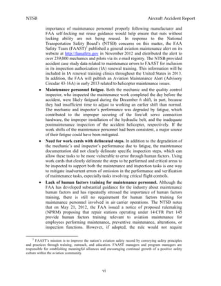 NTSB Aircraft Accident Report
vi
importance of maintenance personnel properly following manufacturer and
FAA self-locking nut reuse guidance would help ensure that nuts without
locking ability are not being reused. In response to the National
Transportation Safety Board’s (NTSB) concerns on this matter, the FAA
Safety Team (FAAST)2
published a general aviation maintenance alert on its
website at http://faasafety.gov in November 2012 and distributed the alert to
over 239,000 mechanics and pilots via its e-mail registry. The NTSB provided
accident case study data related to maintenance errors to FAAST for inclusion
in its inspection authorization (IA) renewal training. This information will be
included in IA renewal training clinics throughout the United States in 2013.
In addition, the FAA will publish an Aviation Maintenance Alert (Advisory
Circular 43-16A) in early 2013 related to helicopter maintenance issues.
Maintenance personnel fatigue. Both the mechanic and the quality control
inspector, who inspected the maintenance work completed the day before the
accident, were likely fatigued during the December 6 shift, in part, because
they had insufficient time to adjust to working an earlier shift than normal.
The mechanic and inspector’s performance was degraded by fatigue, which
contributed to the improper securing of the fore/aft servo connection
hardware, the improper installation of the hydraulic belt, and the inadequate
postmaintenance inspection of the accident helicopter, respectively. If the
work shifts of the maintenance personnel had been consistent, a major source
of their fatigue could have been mitigated.
Need for work cards with delineated steps. In addition to the degradation of
the mechanic’s and inspector’s performance due to fatigue, the maintenance
documentation did not clearly delineate specific inspection steps, which can
allow these tasks to be more vulnerable to error through human factors. Using
work cards that clearly delineate the steps to be performed and critical areas to
be inspected to support both the maintenance and inspection tasks is one way
to mitigate inadvertent errors of omission in the performance and verification
of maintenance tasks, especially tasks involving critical flight controls.
Lack of human factors training for maintenance personnel. Although the
FAA has developed substantial guidance for the industry about maintenance
human factors and has repeatedly stressed the importance of human factors
training, there is still no requirement for human factors training for
maintenance personnel involved in air carrier operations. The NTSB notes
that on May 21, 2012, the FAA issued a notice of proposed rulemaking
(NPRM) proposing that repair stations operating under 14 CFR Part 145
provide human factors training relevant to aviation maintenance for
employees performing maintenance, preventive maintenance, alterations, or
inspection functions. However, if adopted, the rule would not require
2
FAAST’s mission is to improve the nation’s aviation safety record by conveying safety principles
and practices through training, outreach, and education. FAAST managers and program managers are
responsible for establishing meaningful alliances and encouraging continual growth of a positive safety
culture within the aviation community.
 