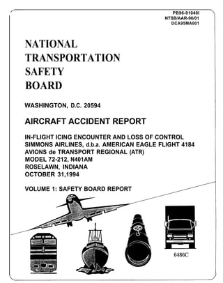 F                                                PB96-91040I
                                              NTSB/AAR-96/01
                                                DCA95MA001




    NATIONAL
    TRANSPORTATION
    SAFETY
    BOARD
    WASHINGTON, D.C. 20594

    AIRCRAFT ACCIDENT REPORT
    IN-FLIGHT ICING ENCOUNTER AND LOSS OF CONTROL
    SIMMONS AIRLINES, d.b.a. AMERICAN EAGLE FLIGHT 4184
    AVIONS de TRANSPORT REGIONAL (ATR)
    MODEL 72-212, N401AM
    ROSELAWN, INDIANA
    OCTOBER 31,1994

    VOLUME 1: SAFETY BOARD REPORT




                                                 6486C
 