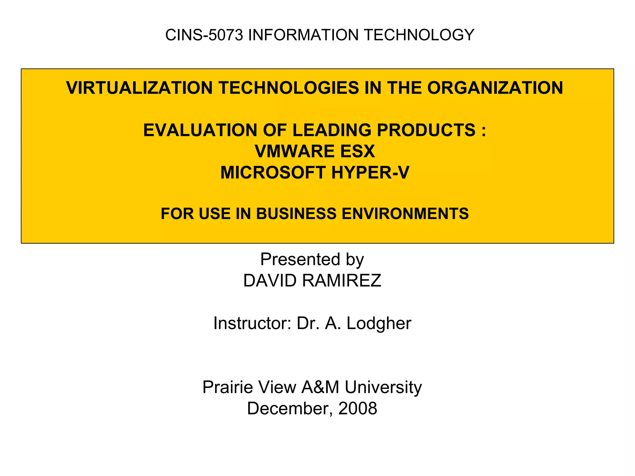 VIRTUALIZATION TECHNOLOGIES IN THE ORGANIZATION  EVALUATION OF LEADING PRODUCTS :  VMWARE ESX MICROSOFT HYPER-V FOR USE IN BUSINESS ENVIRONMENTS Presented by DAVID RAMIREZ Instructor: Dr. A. Lodgher Prairie View A&M University December, 2008 CINS-5073 INFORMATION TECHNOLOGY 