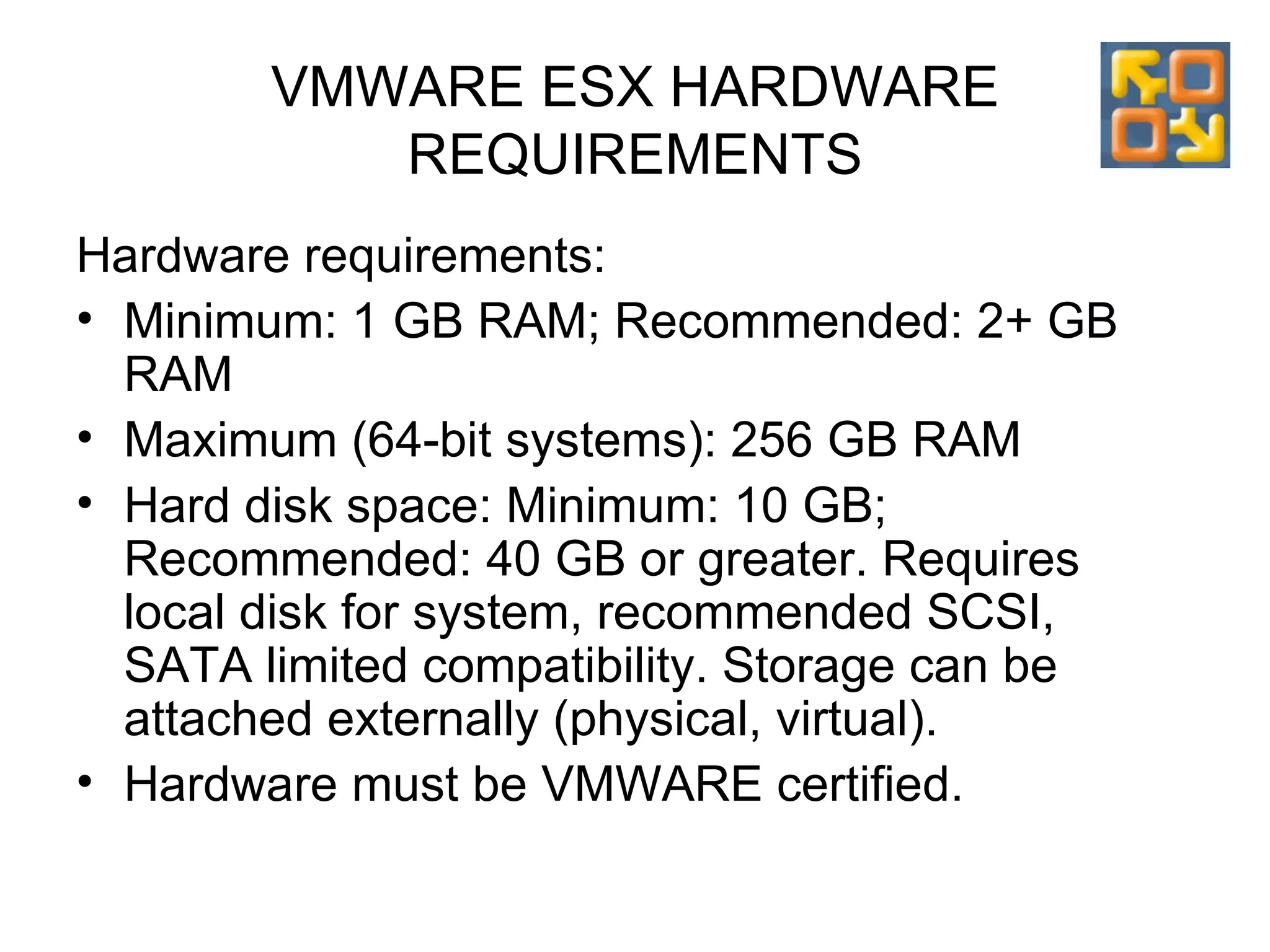 VMWARE ESX HARDWARE REQUIREMENTS Hardware requirements: Minimum: 1 GB RAM; Recommended: 2+ GB RAM Maximum (64-bit systems):  256  GB  RAM Hard disk space:  Minimum: 10 GB; Recommended: 40 GB or greater . Requires local disk for system, recommended SCSI, SATA limited compatibility. Storage can be attached externally (physical, virtual). Hardware must be VMWARE certified. 