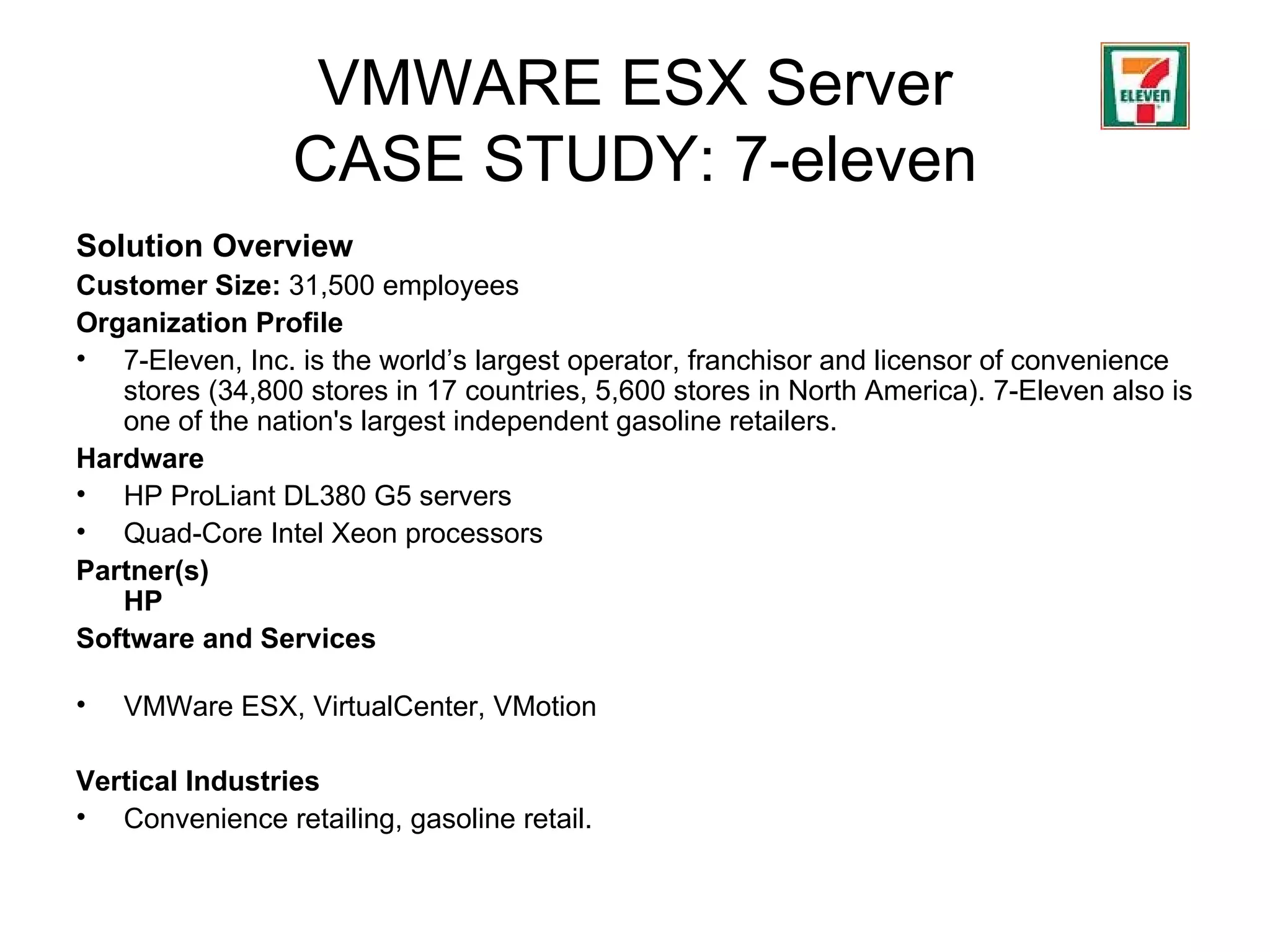 VMWARE ESX Server CASE STUDY: 7-eleven Solution Overview Customer Size:   31,500  employees Organization Profile   7-Eleven, Inc. is the world’s largest operator, franchisor and licensor of convenience stores  (34,800 stores in 17 countries, 5,600 stores in North America) . 7-Eleven also is one of the nation's largest independent gasoline retailers.  Hardware   HP ProLiant DL380 G5 servers  Quad-Core Intel Xeon processors Partner(s) HP Software and Services VMWare ESX, VirtualCenter, VMotion Vertical Industries Convenience retailing, gasoline retail. 
