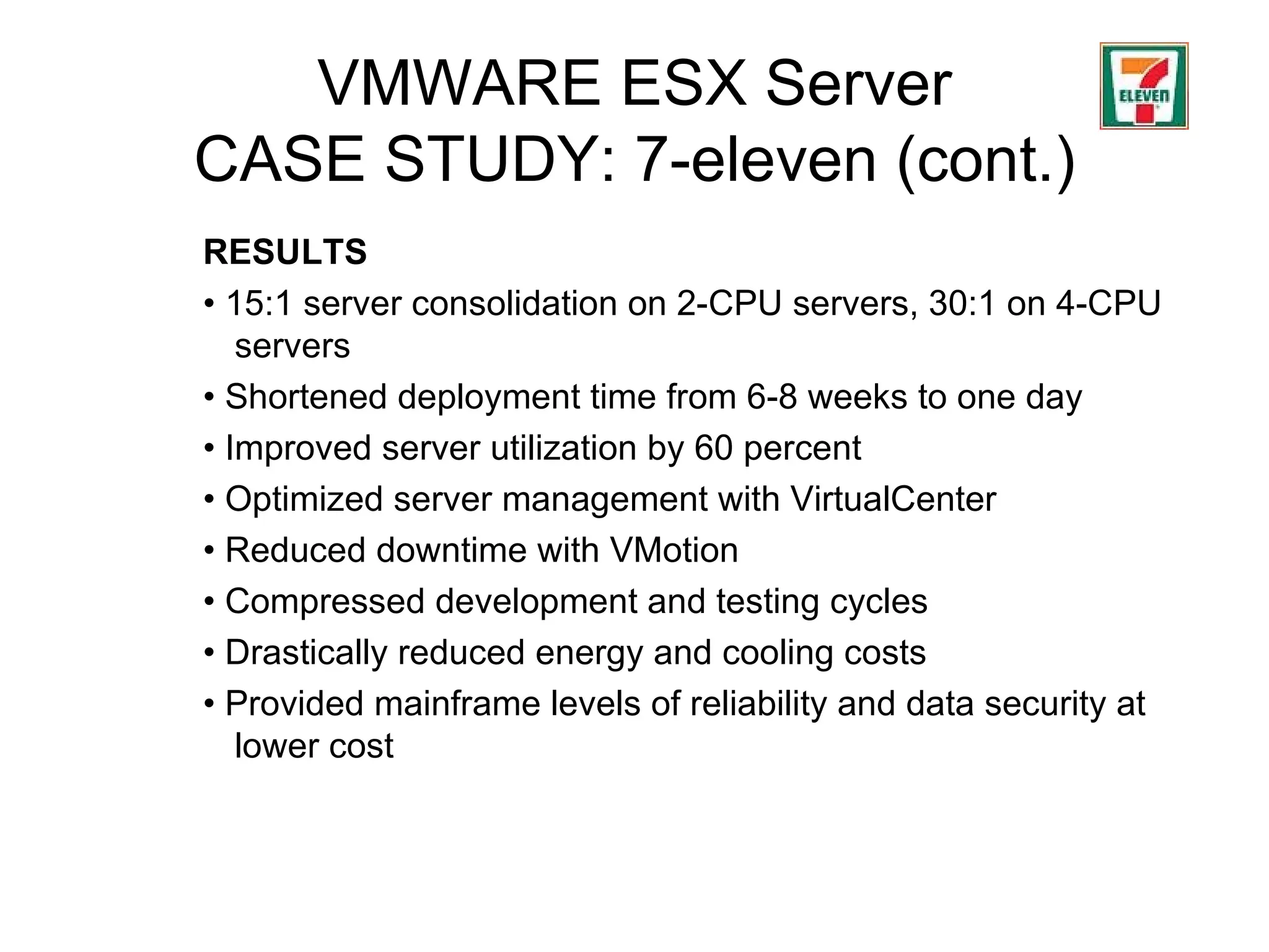 VMWARE ESX Server CASE STUDY: 7-eleven (cont.) RESULTS •  15:1 server consolidation on 2-CPU servers, 30:1 on 4-CPU servers •  Shortened deployment time from 6-8 weeks to one day  •  Improved server utilization by 60 percent •  Optimized server management with VirtualCenter •  Reduced downtime with VMotion •  Compressed development and testing cycles  •  Drastically reduced energy and cooling costs  •  Provided mainframe levels of reliability and data security at lower cost 