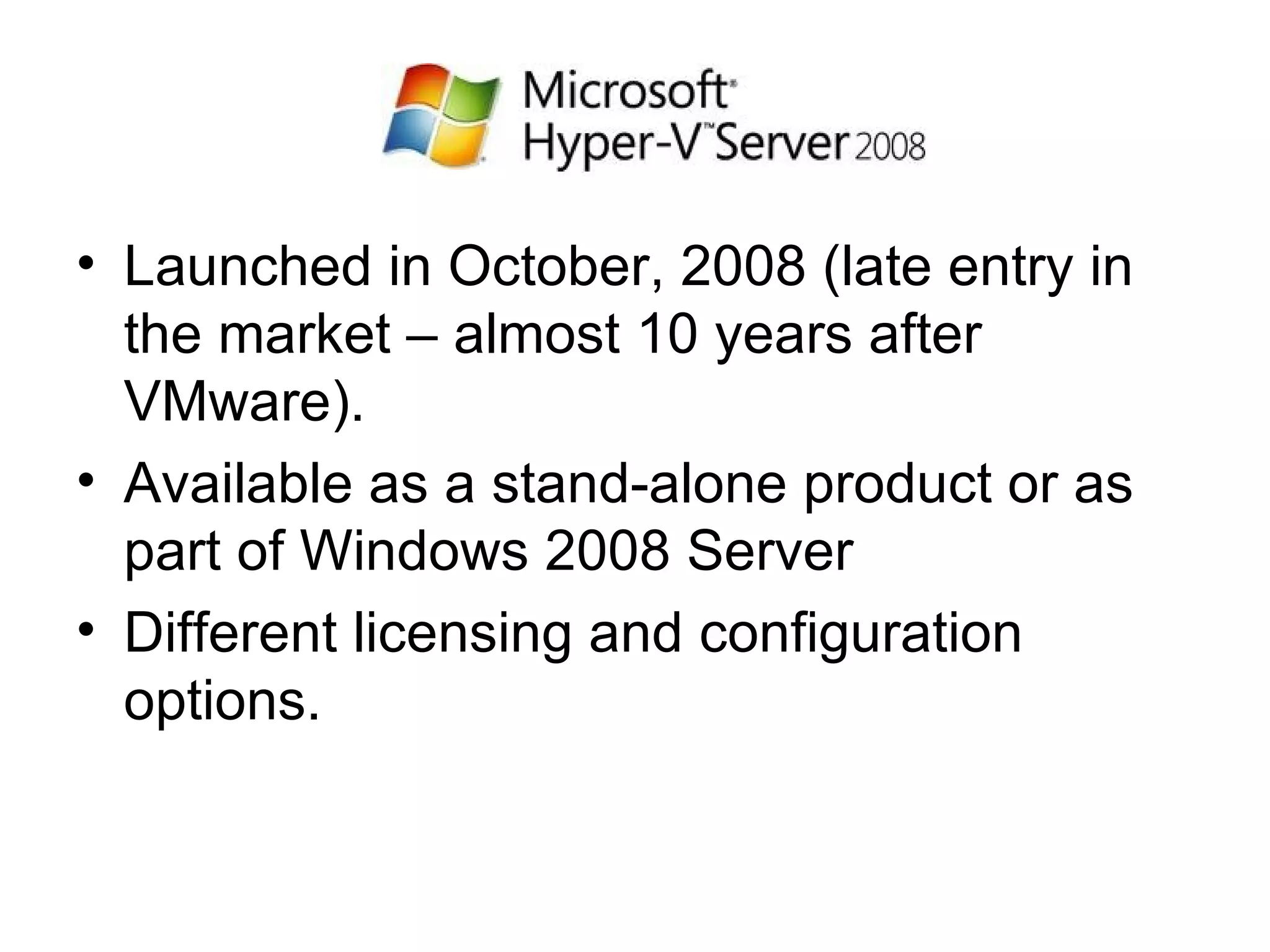 Launched in October, 2008 (late entry in the market – almost 10 years after VMware). Available as a stand-alone product or as part of Windows 2008 Server Different licensing and configuration options. 