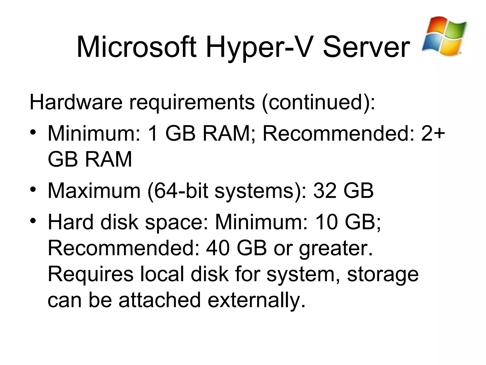 Microsoft Hyper-V Server Hardware requirements (continued): Minimum: 1 GB RAM; Recommended: 2+ GB RAM Maximum (64-bit systems): 32 GB Hard disk space:  Minimum: 10 GB; Recommended: 40 GB or greater . Requires local disk for system, storage can be attached externally. 
