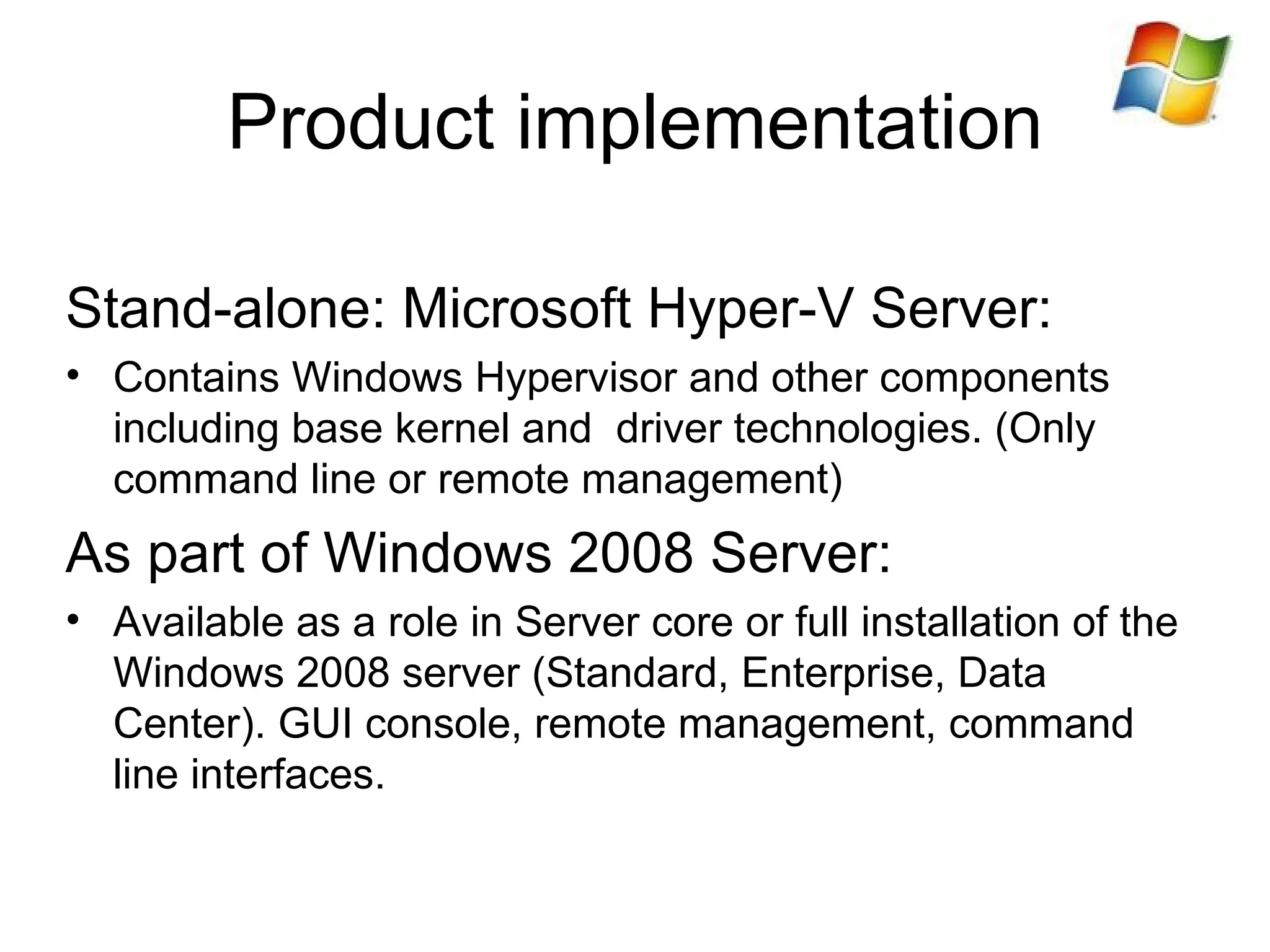 Product implementation Stand-alone: Microsoft Hyper-V Server: Contains Windows Hypervisor and other components including base kernel and  driver technologies. (Only command line or remote management) As part of Windows 2008 Server: Available as a role in Server core or full installation of the Windows 2008 server (Standard, Enterprise, Data Center). GUI console, remote management, command line interfaces. 