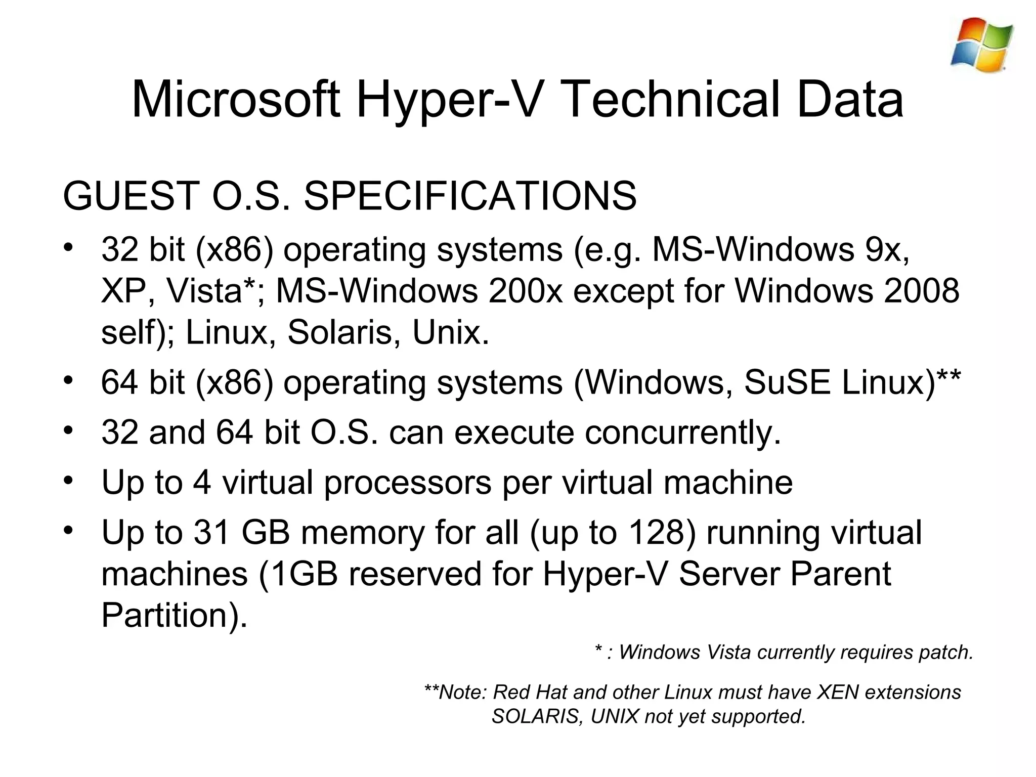 Microsoft Hyper-V Technical Data GUEST O.S. SPECIFICATIONS 32 bit (x86) operating systems (e.g. MS-Windows 9x, XP, Vista*; MS-Windows 200x except for Windows 2008 self); Linux, Solaris, Unix. 64 bit (x86) operating systems (Windows, SuSE Linux)** 32 and 64 bit O.S. can execute concurrently. Up to 4 virtual processors per virtual machine Up to 31 GB memory for all  (up to 128)  running virtual machines (1GB reserved for Hyper-V Server Parent Partition) . * : Windows Vista currently requires patch. **Note: Red Hat and other Linux must have XEN extensions SOLARIS, UNIX not yet supported. 