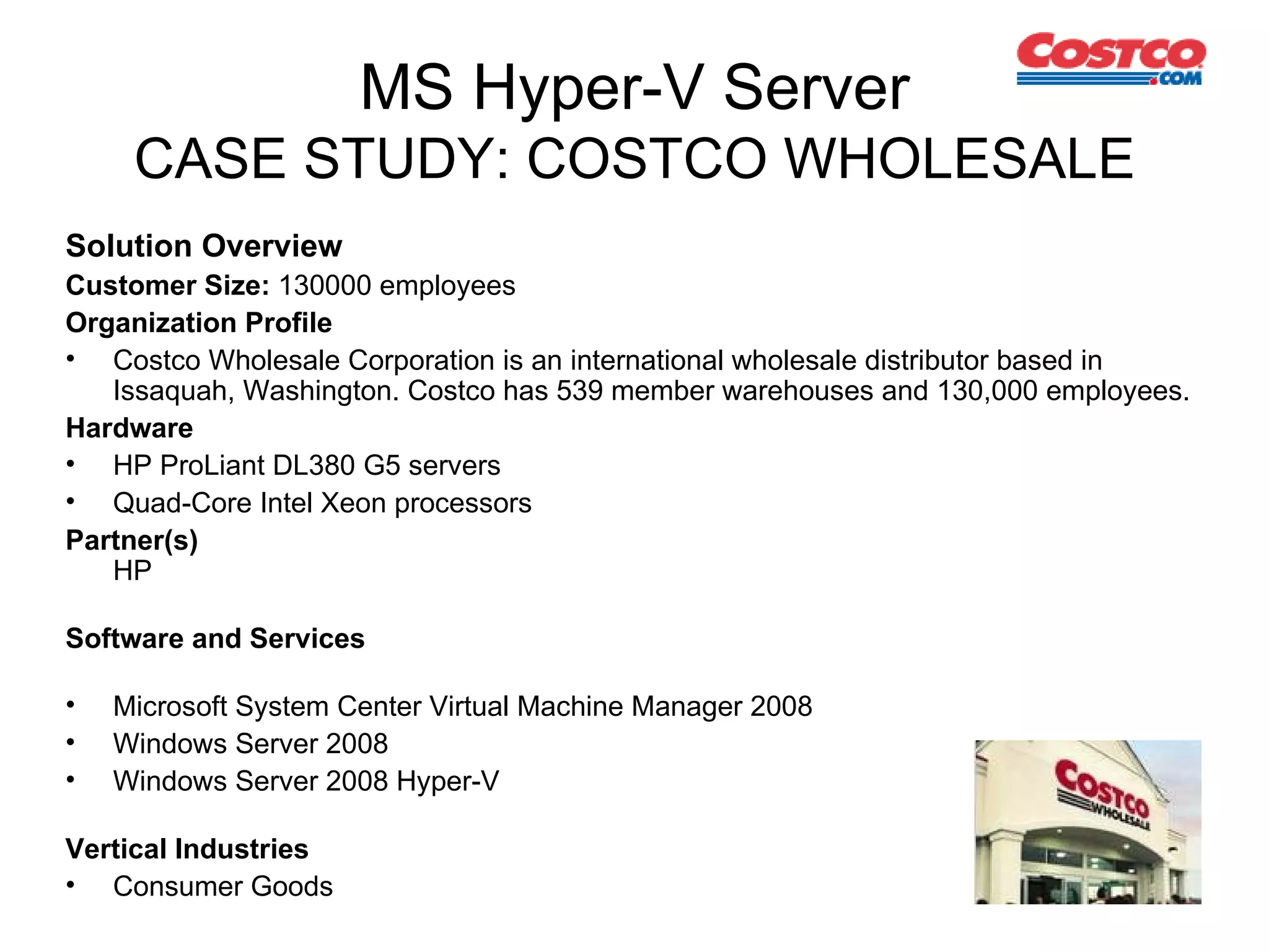 MS Hyper-V Server CASE STUDY: COSTCO WHOLESALE Solution Overview Customer Size:  130000 employees Organization Profile   Costco Wholesale Corporation is an international wholesale distributor based in Issaquah, Washington. Costco has 539 member warehouses and 130,000 employees. Hardware   HP ProLiant DL380 G5 servers  Quad-Core Intel Xeon processors Partner(s) HP Software and Services Microsoft System Center Virtual Machine Manager 2008 Windows Server 2008 Windows Server 2008 Hyper-V Vertical Industries Consumer Goods 