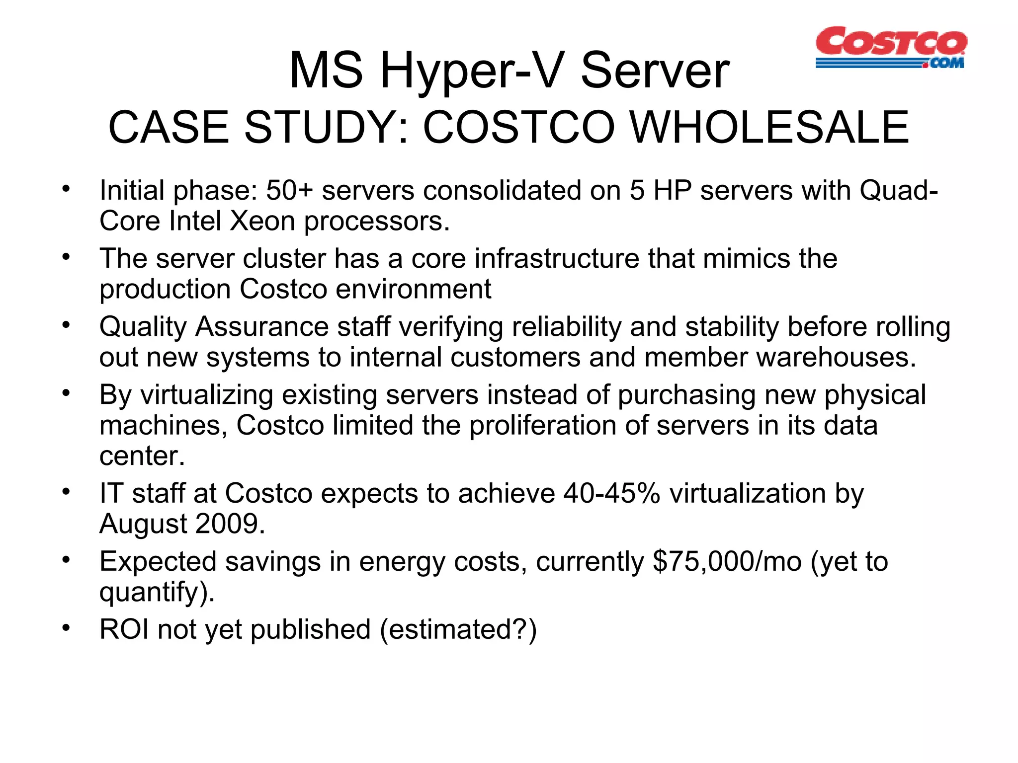 MS Hyper-V Server CASE STUDY: COSTCO WHOLESALE Initial phase: 50+ servers consolidated on 5 HP servers  with Quad-Core Intel Xeon processors.  The server cluster has a core infrastructure that mimics the production Costco environment  Quality Assurance staff verifying r eliability and stability before rolling out new systems to internal customers and member warehouses.  By virtualizing existing servers instead of purchasing new physical machines, Costco limited the proliferation of servers in its data center.  IT staff at Costco expects to achieve 40-45% virtualization by August 2009. Expected savings in energy costs, currently $75,000/mo (yet to quantify). ROI not yet published (estimated?) 