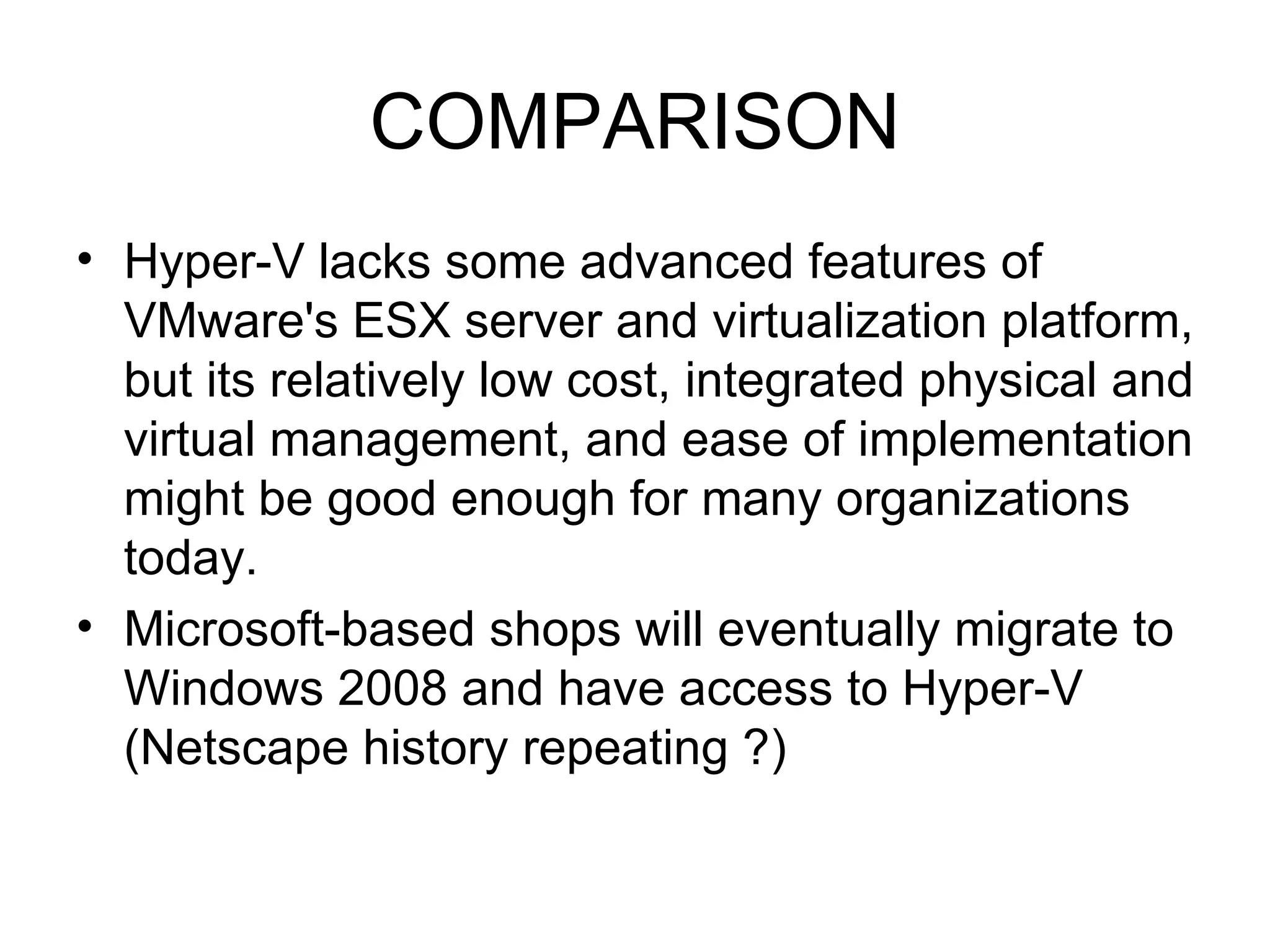 COMPARISON Hyper-V lacks some advanced features of VMware's ESX server and virtualization platform, but its relatively low cost, integrated physical and virtual management, and ease of implementation might be good enough for many organizations today.  Microsoft-based shops will eventually migrate to Windows 2008 and have access to Hyper-V (Netscape history repeating ?) 