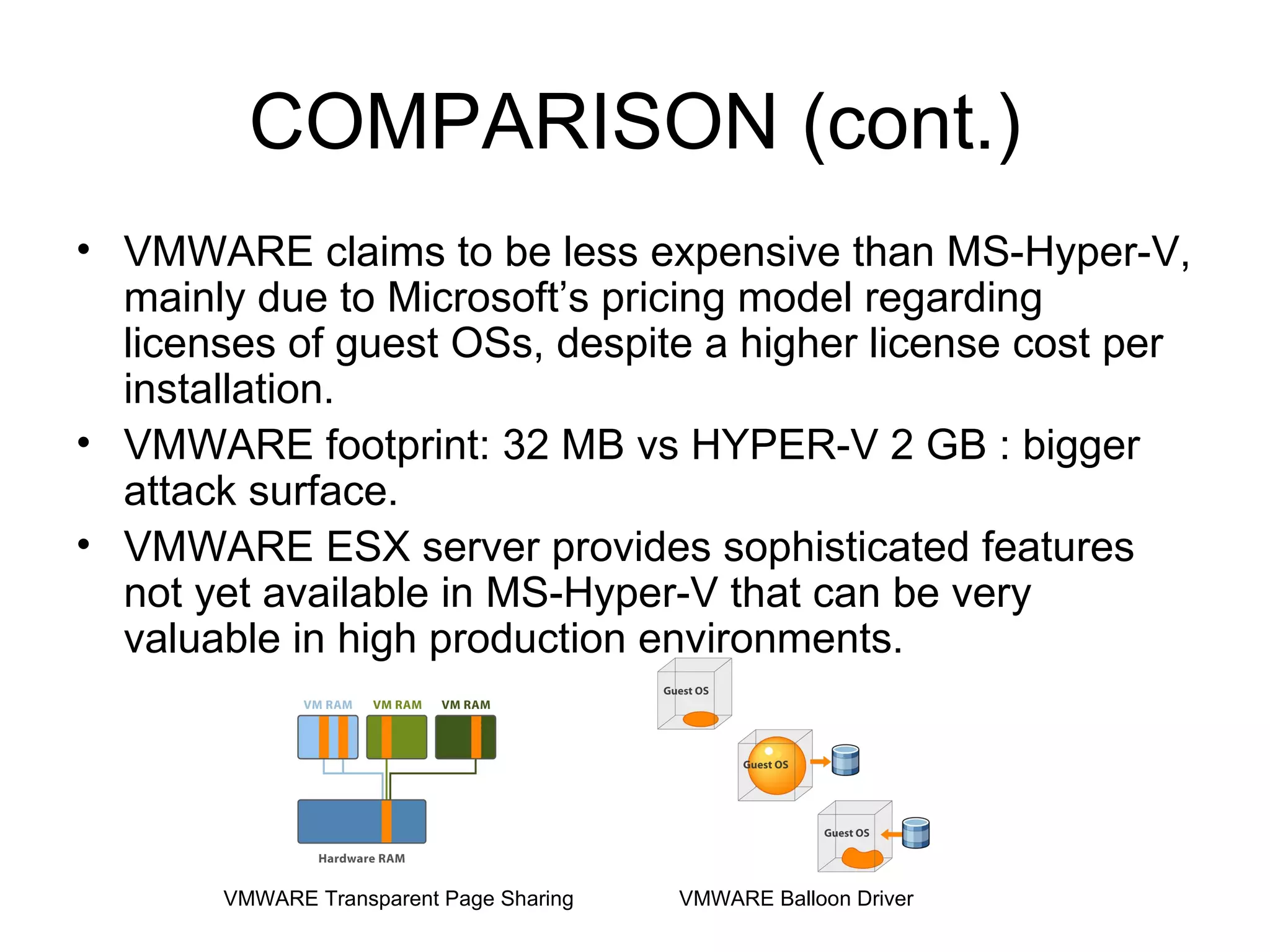 COMPARISON (cont.) VMWARE claims to be less expensive than MS-Hyper-V, mainly due to Microsoft’s pricing model regarding licenses of guest OSs, despite a higher license cost per installation. VMWARE footprint: 32 MB vs HYPER-V 2 GB : bigger attack surface. VMWARE ESX server provides sophisticated features not yet available in MS-Hyper-V that can be very valuable in high production environments. VMWARE Transparent Page Sharing VMWARE Balloon Driver 