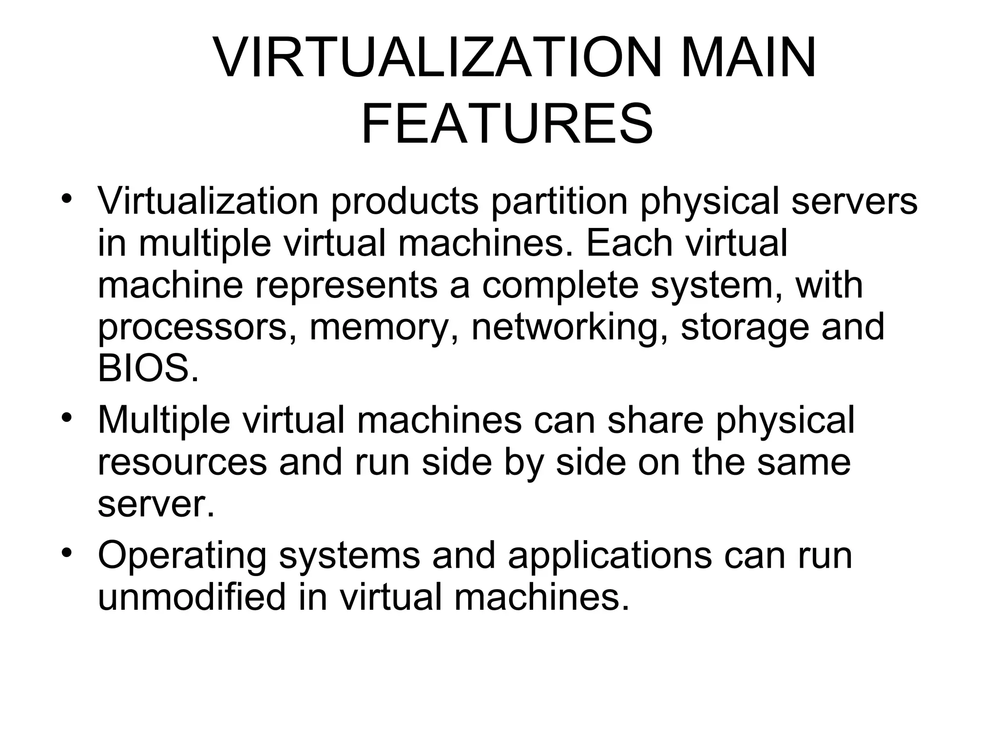VIRTUALIZATION MAIN FEATURES Virtualization products partition physical servers in multiple virtual machines. Each virtual machine represents a complete system, with processors, memory, networking, storage and BIOS.  Multiple virtual machines can share physical resources and run side by side on the same server.  Operating systems and applications can run unmodified in virtual machines.  
