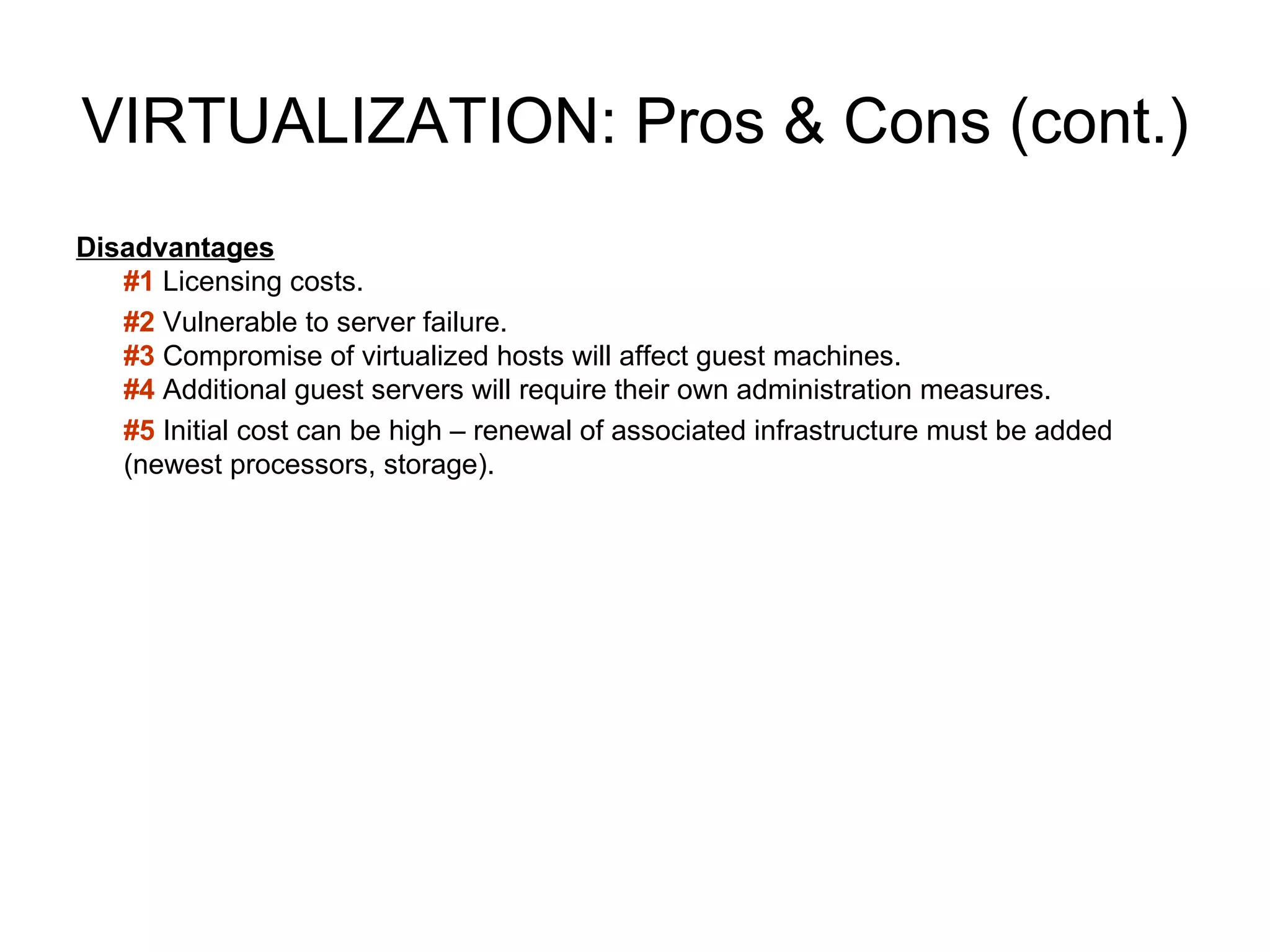VIRTUALIZATION: Pros & Cons (cont.) Disadvantages #1  Licensing costs. #2  Vulnerable to server failure. #3   Compromise of virtualized hosts will affect guest machines. #4   Additional guest servers will require their own administration measures. #5  Initial cost can be high – renewal of associated infrastructure must be added (newest processors, storage). 