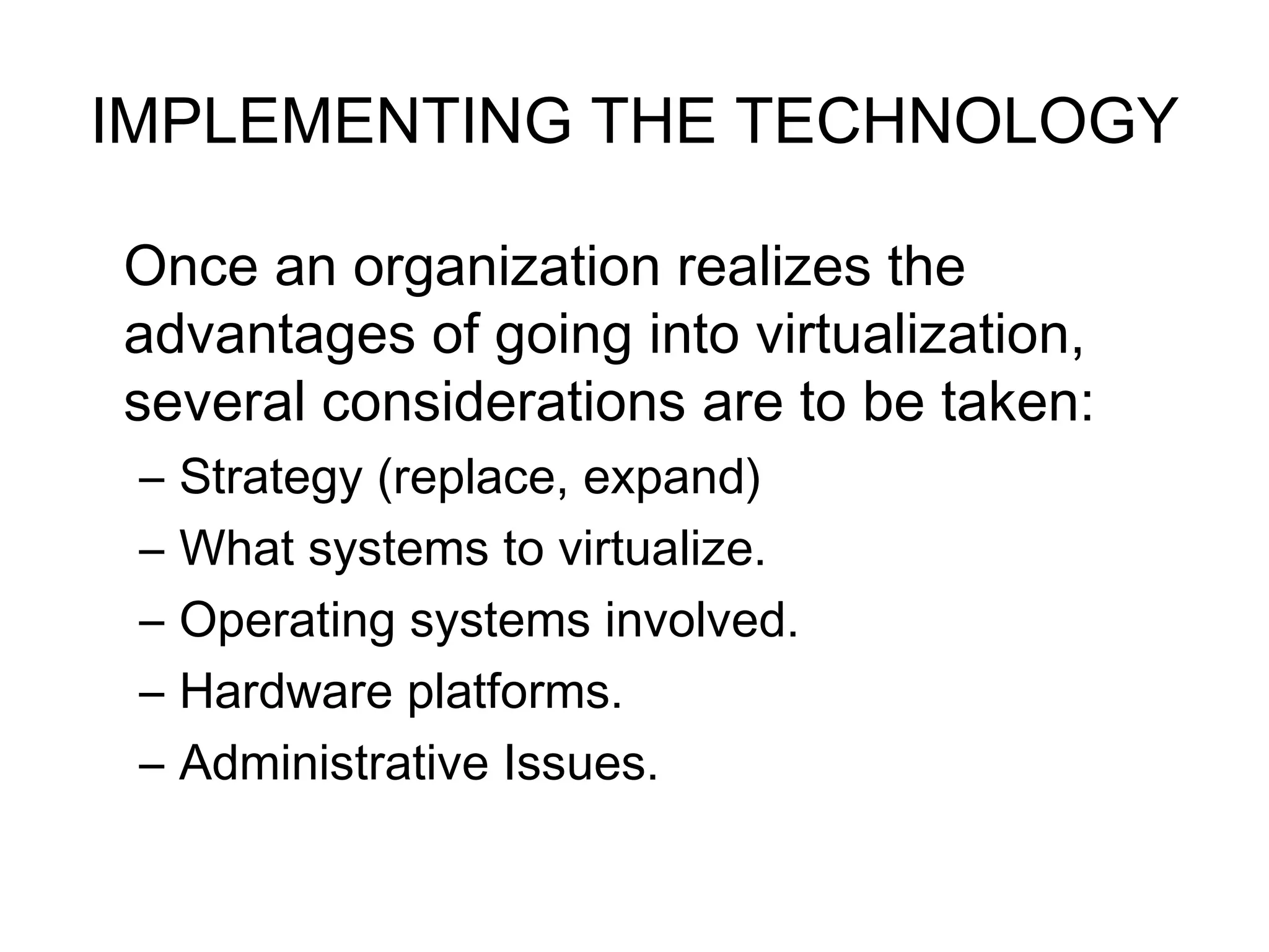 IMPLEMENTING THE TECHNOLOGY Once an organization realizes the advantages of going into virtualization, several considerations are to be taken:  Strategy (replace, expand) What systems to virtualize.  Operating systems involved. Hardware platforms.  Administrative Issues. 