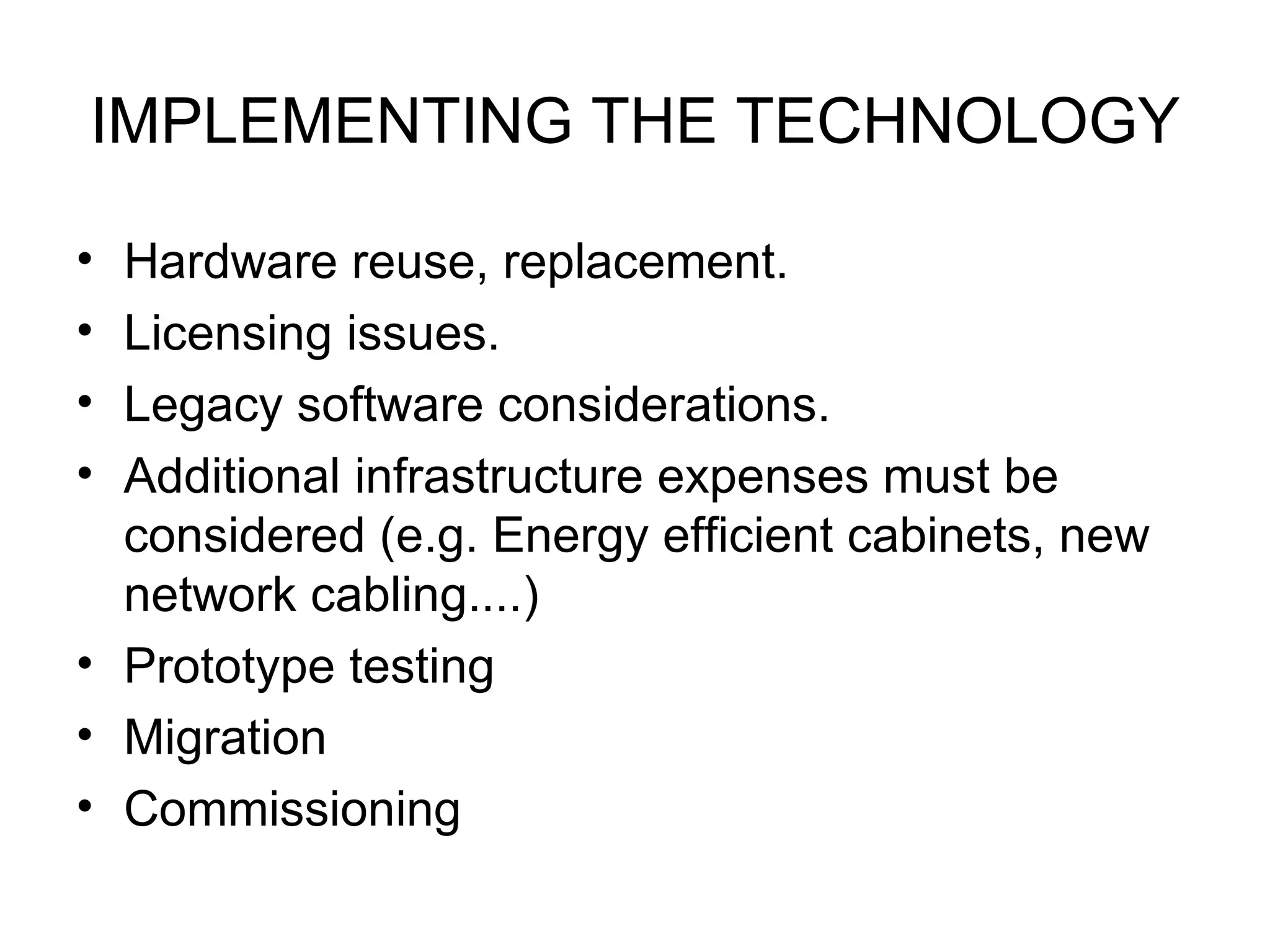 IMPLEMENTING THE TECHNOLOGY Hardware reuse, replacement. Licensing issues. Legacy software considerations. Additional infrastructure expenses must be considered (e.g. Energy efficient cabinets, new network cabling....) Prototype testing Migration Commissioning 