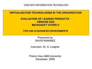 VIRTUALIZATION TECHNOLOGIES IN THE ORGANIZATION  EVALUATION OF LEADING PRODUCTS :  VMWARE ESX MICROSOFT HYPER-V FOR USE IN BUSINESS ENVIRONMENTS Presented by DAVID RAMIREZ Instructor: Dr. A. Lodgher Prairie View A&M University December, 2008 CINS-5073 INFORMATION TECHNOLOGY 
