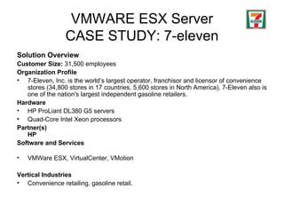 VMWARE ESX Server CASE STUDY: 7-eleven Solution Overview Customer Size:   31,500  employees Organization Profile   7-Eleven, Inc. is the world’s largest operator, franchisor and licensor of convenience stores  (34,800 stores in 17 countries, 5,600 stores in North America) . 7-Eleven also is one of the nation's largest independent gasoline retailers.  Hardware   HP ProLiant DL380 G5 servers  Quad-Core Intel Xeon processors Partner(s) HP Software and Services VMWare ESX, VirtualCenter, VMotion Vertical Industries Convenience retailing, gasoline retail. 